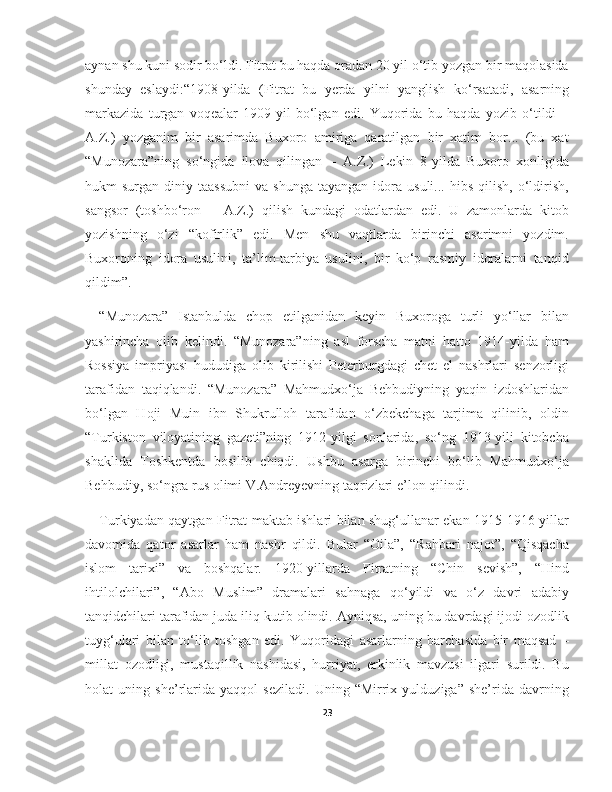 aynan shu kuni sodir bo‘ldi. Fitrat bu haqda oradan 20 yil o‘tib yozgan bir maqolasida
shunday   eslaydi:“1908-yilda   (Fitrat   bu   yerda   yilni   yanglish   ko‘rsatadi,   asarning
markazida   turgan   voqealar   1909-yil   bo‘lgan   edi.   Yuqorida   bu   haqda   yozib   o‘tildi   –
A.Z.)   yozganim   bir   asarimda   Buxoro   amiriga   qaratilgan   bir   xatim   bor...   (bu   xat
“Munozara”ning   so‘ngida   ilova   qilingan   –   A.Z.)   Lekin   8-yilda   Buxoro   xonligida
hukm   surgan  diniy  taassubni   va  shunga   tayangan  idora  usuli...  hibs   qilish,   o‘ldirish,
sangsor   (toshbo‘ron   –   A.Z.)   qilish   kundagi   odatlardan   edi.   U   zamonlarda   kitob
yozishning   o‘zi   “kofirlik”   edi.   Men   shu   vaqtlarda   birinchi   asarimni   yozdim.
Buxoroning   idora   usulini,   ta’lim-tarbiya   usulini,   bir   ko‘p   rasmiy   idoralarni   tanqid
qildim”.
“Munozara”   Istanbulda   chop   etilganidan   keyin   Buxoroga   turli   yo‘llar   bilan
yashirincha   olib   kelindi.   “Munozara”ning   asl   forscha   matni   hatto   1914-yilda   ham
Rossiya   impriyasi   hududiga   olib   kirilishi   Peterburgdagi   chet   el   nashrlari   senzorligi
tarafidan   taqiqlandi.   “Munozara”   Mahmudxo‘ja   Behbudiyning   yaqin   izdoshlaridan
bo‘lgan   Hoji   Muin   ibn   Shukrulloh   tarafidan   o‘zbekchaga   tarjima   qilinib,   oldin
“Turkiston   viloyatining   gazeti”ning   1912-yilgi   sonlarida,   so‘ng   1913-yili   kitobcha
shaklida   Toshkentda   bosilib   chiqdi.   Ushbu   asarga   birinchi   bo‘lib   Mahmudxo‘ja
Behbudiy, so‘ngra rus olimi V.Andreyevning taqrizlari e’lon qilindi.
Turkiyadan qaytgan Fitrat maktab ishlari bilan shug‘ullanar ekan 1915-1916-yillar
davomida   qator   asarlar   ham   nashr   qildi.   Bular   “Oila”,   “Rahbari   najot”,   “Qisqacha
islom   tarixi”   va   boshqalar.   1920-yillarda   Fitratning   “Chin   sevish”,   “Hind
ihtilolchilari”,   “Abo   Muslim”   dramalari   sahnaga   qo‘yildi   va   o‘z   davri   adabiy
tanqidchilari tarafidan juda iliq kutib olindi. Ayniqsa, uning bu davrdagi ijodi ozodlik
tuyg‘ulari   bilan   to‘lib   toshgan   edi.   Yuqoridagi   asarlarning   barchasida   bir   maqsad   –
millat   ozodligi,   mustaqillik   nashidasi,   hurriyat,   erkinlik   mavzusi   ilgari   surildi.   Bu
holat   uning   she’rlarida   yaqqol   seziladi.   Uning   “Mirrix   yulduziga”   she’rida   davrning
23 