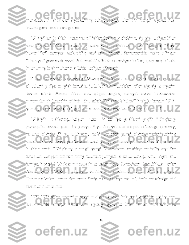 manzarasi,   bolsheviklar   siyotsatining   tub   mohiyati,   ular   olib   borgan   siyosat   bus-
butunligicha ochib berilgan edi.
1917-yildan  boshlab   Fitrat  maorif  ishlaridan   biroz  chekinib,  siyosiy  faoliyat   bilan
shug‘ullana   boshladi.   Buxoro   jadidlarining   tashabbusi   bilan   tuzilgan   “Yosh
buxorolilar”   partiyasi   sarkotibligi   vazifasini   bajardi,   Samarqandda   nashr   qilingan
“Hurriyat” gazetasida avval faol muallif sifatida qatnashgan bo‘lsa, qisqa vaqt o‘tishi
bilan uning bosh muharriri sifatida faoliyat olib bordi.
Fitrat   bu   davrda   Rossiyadagi   Muvaqqat   hukumat   bilan   o‘zaro   tenglik   asosida
aloqalarni   yo‘lga   qo‘yish   borasida   juda   ko‘plab   maqolalari   bilan   siyosiy   faoliyatini
davom   ettirdi.   Ammo   Fitrat   orzu   qilgan   tenglik,   hurriyat   orzusi   bolsheviklar
tomonidan   chil   parchin   qilindi.   Shu   sabab   “bolshevik   balosi”   bosh   ko‘targan   1917-
yilning oktabrida sodir bo‘lgan to‘ntarishni “yurt qayg‘usi” sifatida qabul qildi.
1918-yili   Toshkentga   kelgan   Fitrat   o‘z   atrofiga   yoshlarni   yig‘ib   “Chig‘atoy
gurungi”ni   tashkil   qildi.   Bu   jamiyat   3   yil   faoliyat   olib   borgan   bo‘lishiga   qaramay,
nafaqat   o‘zbek   tili   va   adabiyoti,   balki   umuman   yangi   o‘zbek   madaniyatining
shakllanishi   va   taraqqiyot   tarixni   butkul   yangi,   zamonaviy   ilm   asosida   o‘rganishni
boshlab   berdi.   “Chig‘atoy   gurungi”   yangi   O‘zbekiston   tarixidagi   mahalliy   ziyolilar
tarafidan   tuzilgan   birinchi   ilmiy   tadqiqot   jamiyati   sifatida   tarixga   kirdi.   Ayni   shu
jamiyat hozirgi O‘zbekiston Yozuvchilar uyushmasi, O‘zbekiston Respublikasi Fanlar
Akademiyasi O‘zbek tili, adabiyoti va folklori institutining ham tamaltoshini qo‘ydi.
Gurung   a’zolari   tomonidan   qator   ilmiy   risolalar,   ayniqsa,   til,   imlo   masalasiga   oid
nashrlar e’lon qilindi.
1920-1923-yillar  davomida  yangi  tuzilgan Buxoro hukumati  tarkibida turli  yuqori
lavozimlarda   ishlagan   Fitrat   turli   siyosiy   ayblovlar   bilan   ishdan   bo‘shatildi   va
24 