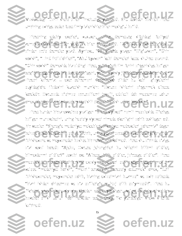 Moskvadagi   “Jonli   sharq   tillari”   institutiga   yuborildi.   Shu   davrdan   boshlab   Fitrat
umrining oxiriga qadar faqat ilmiy izlanishlar bilan mashg‘ul bo‘ldi.
Fitratning   adabiy   asarlari,   xususan,   uning   dramaturg   sifatidagi   faoliyati
zamondoshlari   tomonidan   yakdillik   bilan   e’tirof   etildi.   1916-1930-yillar   oralig‘ida   u
o‘ndan   ortiq   dramalar   yozdi.   Ayniqsa,   1920-yillarda   yozgan   “O‘g‘uzxon”,   “Chin
sevish”,   “Hind   ihtilolchilari”,   “Abulfayzxon”   kabi   dramalari   katta   shuhrat   qozondi.
“Chin sevish” dramasida biz oldingi Fitrat, ya’ni g‘arb ilm-fanini o‘rganishga bo‘lgan
targ‘ibotning boshqa bir darajaga o‘tgani, ya’ni   siyosiy jihatdan yetuklikka erishgan
Fitratni   ko‘ramiz.   U   asar   qahramoni   Karimbaxsh   tilidan   bu   kabi     g‘oyalarini
quyidagicha   ifodasini   kuzatish   mumkin:   “Ovrupo   ishlarini   o‘rganmak   albatta
kerakdir.   Ovrupoda   o‘qimoq   oprupolilarni   insofli,   adolatli   deb   maqtamoq   uchun
emas, ulardan o‘zimizni saqlamoq, tishli-tirnoqli bo‘lish uchun kerakdir.”
Fitrat bundan biroz avvalroq yozilgan “Sharq siyosati” nomli maqolasida G‘arbga
bo‘lgan munosabatini,  uning haqiqiy siyosati  nimada ekanligini  ochib tashlagan  edi.
Bir vaqtlar   “Sharqg‘a madaniyat maktablari, insoniyat madrasalari ocharmiz” degan
bahona bilan Turkistonni qonga botirib, uning yuzini toptagan bosqinchi “jahongirlari
fohishaxona va mayxonadan boshqa bir narsa” olib kelmadi. Fitrat shu o‘rinda o‘ziga
o‘zi   savol   beradi:   “Ajabo,   Ovrupa   jahongirlari   bu   ishlarini   bilibmi   qildilar,
bilmasdanmi   qildilar?”   Javobi   esa   “Albatta,   bilib   qildilar,   jo‘rttaga   qildilar”.   Fitrat
maqolasida   mustamlakachilarning   asosiy   maqsadlari   qo‘l   ostiga   olingan   mazlum
xalqqa   “madaniyat   berish”,   “maorif   tarqatish”,   “taraqqiy   etdurmak”   emas,   “turli
fohishaxonalar,   mayxonalar   ochib,   bizning   axloqimizni   buzmoq”   va   oxir   oqibatda
“bizni   ishdan   chiqarmoq   va   o‘z   qo‘llarig‘a   muhtoj   qilib   qo‘ymoqdir”.   Fitrat   bu
fikrlarni   yozar   ekan,   siyosiy   jihatdan   ancha   yetishgan,   xalqni   haqiqiy   ahvoldan
boxabar   qilish   uchun   hech   narsadan   tap   tortmay   fikr   yuritadigan   shaxs   sifatida
ko‘rinadi.
25 