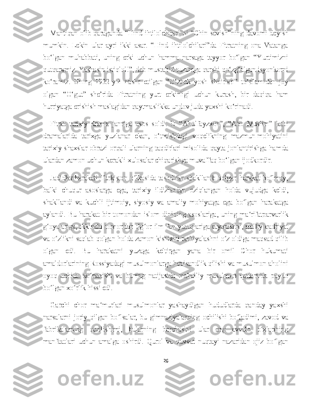 Mantiqan olib qaraganda “Hind ihtilolchilari”ni  “Chin sevish”ning davomi deyish
mumkin.   Lekin   ular   ayri   ikki   asar.   “Hind   ihtilolchilari”da   Fitratning   ona   Vatanga
bo‘lgan   muhabbati,   uning   erki   uchun   hamma   narsaga   tayyor   bo‘lgan   “Yurtimizni
qutqaramiz. Yashasin istiqlol!”, deb mustabid tuzumga qarshi qo‘zg‘algan isyonkorni
ko‘ramiz.   Uning   1922-yili   nashr   etilgan   “O‘zbek   yosh   shoirlari”   to‘plamidan   joy
olgan   “O‘gut”   she’rida   Fitratning   yurt   erkinligi   uchun   kurash,   bir   daqiqa   ham
hurriyatga erishish maslagidan qaytmaslikka undov juda yaxshi ko‘rinadi.
Fitrat   tarixiy   drama   janriga   asos   soldi.   U   “Abulfayzxon”,   “Abo   Muslim”   kabi
dramalarida   tarixga   yuzlanar   ekan,   o‘tmishdagi   voqelikning   mazmun-mohiyatini
tarixiy shaxslar  obrazi orqali ularning taqdirlari  misolida qayta jonlantirishga hamda
ulardan zamon uchun kerakli xulosalar chiqarishga muvaffaq bo‘lgan ijodkordir.
Jadidlar harakati Turkiston o lkasida tasodifan shakllanib qolgan harakat bo lmay,ʻ ʻ
balki   chuqur   asoslarga   ega,   tarixiy   ildizlardan   oziqlangan   holda   vujudga   keldi,
shakllandi   va   kuchli   ijtimoiy,   siyosiy   va   amaliy   mohiyatga   ega   bo lgan   harakatga	
ʻ
aylandi.  Bu   harakat   bir   tomondan  islom   dinining  asoslariga,   uning  ma rifatparvarlik	
ʼ
g oyalariga, ikkinchi tomondan ilg or ilm-fan yutuqlariga tayanishni, milliy qadriyat	
ʻ ʻ
va o zlikni saqlab qolgan holda zamon kishisini tarbiyalashni o z oldiga maqsad qilib	
ʻ ʻ
olgan   edi.   Bu   harakatni   yuzaga   keltirgan   yana   bir   omil   Chor   hukumati
amaldorlarining Rossiyadagi musulmonlarga bepisandlik qilishi va musulmon aholini
oyoq   uchida   ko rsatishi   va   buning   natijasida   mahalliy   musulmon   qatlamida   paydo	
ʻ
bo lgan xo rlik hissi edi.	
ʻ ʻ
Garchi   chor   ma murlari   musulmonlar   yashaydigan   hududlarda   qanday   yaxshi	
ʼ
narsalarni   joriy   qilgan   bo lsalar,   bu   gimnaziyalarning   ochilishi   bo ladimi,   zavod   va	
ʻ ʻ
fabrikalarning   qurilishimi,   bularning   barchasini   ular   eng   avvalo   o zlarining	
ʻ
manfaatlari   uchun   amalga   oshirdi.   Qurol   va   quvvat   nuqtayi   nazaridan   ojiz   bo lgan	
ʻ
26 