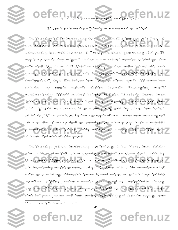 III-BOB. Jadidlar tomonidan olib borilgan ishlar.
3.1.Jadidlar tomonidan ijtimoiy muammolarni hal etilishi 
Turkistondagi jadidlar harakatining rivojlanishi ham silliq kechgani yo q. Bu yerdaʻ
ham   Buxoroda   bo lgani   kabi   jadid-qadim   munozaralari,   ikki   qatlamning   o zaro	
ʻ ʻ
tushunmasligi kabi muhit hukmron edi. “Sadoyi Turkiston” gazetasining 1914-yil 23-
may   kungi   sonida   chop   etilgan   “Jadid   va   qadim   nedur?”   maqolasi   so zimizga   isbot	
ʻ
bo la   oladi.   Maqola   muallifi   Abdulloh   Shoshiy   jadid   va   qadim   kalimalarida   hech	
ʻ
qanday gunoh yo qligini ta kidlab, balki haqiqiy gunoh “rasmiy qabihchamiz ila odati	
ʻ ʼ
shar iyyadadir”,   deydi.  Shu  boisdan  ham  o zaro  ixtiloflarni  tugatib,  ikki  tomon  ham	
ʼ ʻ
bir-birini   eng   avvalo   tushunib   olishlari   lozimdir.   Shuningdek,   muallif
musulmonlarning   ikkinchi   manbasi   bo lmish   hadisdan   “Binobarin   Hazrati   Imom	
ʻ
Rabboniyni mujaddidi soniy derlar. Yani sanoyi hijriyaning ikkinchi minggida dinni
jadid   qilg uvchi,   rivojlantirguvchi   va   nusrat   yuborguvchi   deyiladir   va   ham   hadisda	
ʻ
kelibdurki, “Alloh taolo hazrati yuborur va paydo qilur bu ummat marhamatining nafi
uchun   va   dini   islomning   rivoji   va   taraqqiysi   uchun   har   yuz   yil   boshida   mujaddid
yuboradur”, 8
  misolini   keltirib,   ilohiy   mohiyat   va   dinning   o zi   jadidlikni   ya ni	
ʻ ʼ
islohotchilikni talab qilishini yozadi.
Turkistondagi   jadidlar   harakatining   rivojlanishiga   G ozi   Yunus   ham   o zining	
ʻ ʻ
salmoqli hissasini qo shdi. U ham taraqqiyparvarlar bo lgan Mahmudxo ja Behbudiy,	
ʻ ʻ ʻ
Munavvarqori Abdurashidxonov, Abdurauf Fitrat, Obidjon Mahmudov va boshqa shu
kabi insonlarning maslak va maqsadlari yo lida xizmat qildi. U bir tomondan turli xil	
ʻ
bid at   va   xurofotlarga   chirmashib   ketgan   islomni   pok   va   musaffo   holatga   keltirish	
ʼ
lozimligini   ta kidlasa,   boshqa   tomondan   xalqni   yangi   usul   maktablarida   o qishga	
ʼ ʻ
targ ib etdi. G ozi Yunus ham aksariyat ziyolilar kabi eski usul maktablari o z  umrini	
ʻ ʻ ʻ
o tab   bo lganini,   undan   endi   hech   qanday   foyda   yo qligini   aksincha   qaytaga   zarar	
ʻ ʻ ʻ
8
 Abdullox Shoshiy “Jadid va qadim nedur?”
28 