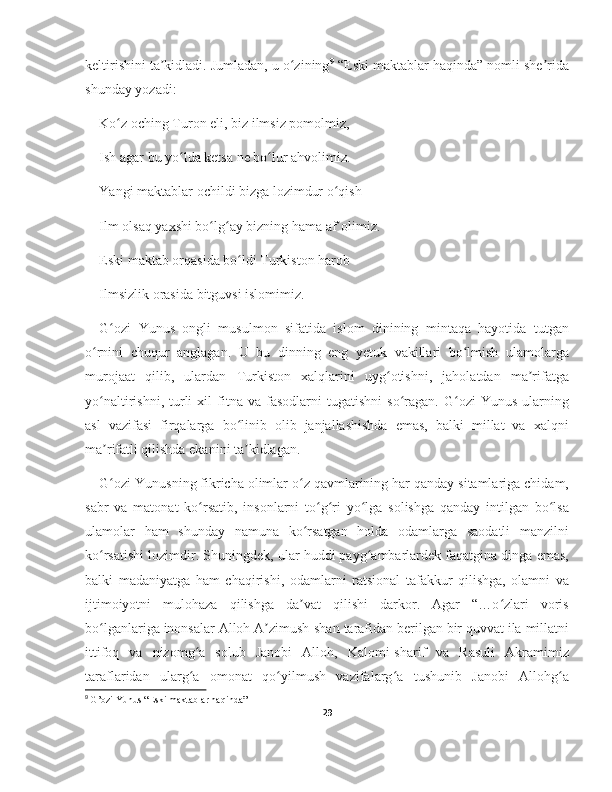 keltirishini ta kidladi. Jumladan, u o ziningʼ ʻ 9
 “Eski maktablar haqinda” nomli she rida	ʼ
shunday yozadi:
Ko z oching Turon eli, biz ilmsiz pomolmiz,	
ʻ
Ish agar bu yo lda ketsa ne bo lur ahvolimiz.	
ʻ ʻ
Yangi maktablar ochildi bizga lozimdur o qish	
ʻ
Ilm olsaq yaxshi bo lg ay bizning hama af olimiz.	
ʻ ʻ ʼ
Eski maktab orqasida bo ldi Turkiston harob	
ʻ
Ilmsizlik orasida bitguvsi islomimiz.
G ozi   Yunus   ongli   musulmon   sifatida   islom   dinining   mintaqa   hayotida   tutgan	
ʻ
o rnini   chuqur   anglagan.   U   bu   dinning   eng   yetuk   vakillari   bo lmish   ulamolarga	
ʻ ʻ
murojaat   qilib,   ulardan   Turkiston   xalqlarini   uyg otishni,   jaholatdan   ma rifatga	
ʻ ʼ
yo naltirishni,   turli   xil   fitna   va   fasodlarni   tugatishni   so ragan.   G ozi   Yunus   ularning	
ʻ ʻ ʻ
asl   vazifasi   firqalarga   bo linib   olib   janjallashishda   emas,   balki   millat   va   xalqni	
ʻ
ma rifatli qilishda ekanini ta kidlagan.	
ʼ ʼ
G ozi Yunusning fikricha olimlar o z qavmlarining har qanday sitamlariga chidam,
ʻ ʻ
sabr   va   matonat   ko rsatib,   insonlarni   to g ri   yo lga   solishga   qanday   intilgan   bo lsa	
ʻ ʻ ʻ ʻ ʻ
ulamolar   ham   shunday   namuna   ko rsatgan   holda   odamlarga   saodatli   manzilni	
ʻ
ko rsatishi lozimdir. Shuningdek, ular huddi payg ambarlardek faqatgina dinga emas,	
ʻ ʻ
balki   madaniyatga   ham   chaqirishi,   odamlarni   ratsional   tafakkur   qilishga,   olamni   va
ijtimoiyotni   mulohaza   qilishga   da vat   qilishi   darkor.   Agar   “…o zlari   voris	
ʼ ʻ
bo lganlariga inonsalar Alloh A zimush-shan tarafidan berilgan bir quvvat ila millatni	
ʻ ʼ
ittifoq   va   nizomg a   solub   Janobi   Alloh,   Kalomi-sharif   va   Rasuli   Akramimiz	
ʻ
taraflaridan   ularg a   omonat   qo yilmush   vazifalarg a   tushunib   Janobi   Allohg a
ʻ ʻ ʻ ʻ
9
  G’ozi Yunus “Eski maktablar haqinda”
29 