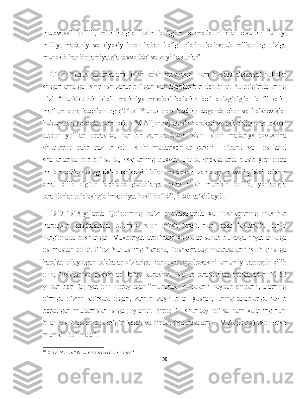 mutavassil   bo lib,   millatlarig a   lozim   bo lg on   xizmatlarini   ado   etsunlar.   Diniy,ʻ ʻ ʻ ʻ
milliy,   madaniy   va   siyosiy   biror   habar   bo lg onlarini   ko rsatub   millatning   o ziga	
ʻ ʻ ʻ ʻ
munosib har bir jamiyatg a tavvodde  va zoyif etsunlar”.	
ʻ ʼ
G ozi   Yunus   madrasalarni   isloh   etish   masalasini   ham   boshqa   aksariyat   jadidlar	
ʻ
singari amalga oshirilishi zarur bo lgan vazifalardan biri deb bildi. Bu to g rida uning	
ʻ ʻ ʻ
o zi:   “Turkistonda   islohi   madariys   masalasi   ko pdan   beri   qo zg olg on   bo linsada,	
ʻ ʻ ʻ ʻ ʻ ʻ
ma lum   qora   kuchlarning   (G ozi   Yunus   qora   kuchlar   deganda   chor   va   bolsheviklar	
ʼ ʻ
hukumatini nazarda tutmoqda – M.Alijonov) qarshi harakati va eskichilarning teskari
tutqon   yo llari   orqasida,   har   bir   zamon   kutar   lekin   islohi   madariys   tovushina	
ʻ
chuqurroq   qabr   qazilur   edi.   Islohi   madarischilar   garchi   Ho qand   va   Toshkand	
ʻ
shaharlarida   bor   bo lsa-da,   eskilarning   quvvati   oldida   chekkalarda   pusib   yotmoqqa	
ʻ
majbur edilar. O zgarish boshlanishi  bilan madrasani zamonga muvofiq isloh etishni	
ʻ
amal   qilib   olg on   kichkina   guruhlarga   nafas   olish   mumkin   bo lib,   yonlarig a
ʻ ʻ ʻ
tarafdorlar to plashg a imkoniyat hosil bo ldi”,	
ʻ ʻ ʻ 10
 deb ta kidlaydi.	ʼ
1917-1918-yillarda   Qo qonning   ba zi   madrasalarida   va   Toshkentning   mashhur	
ʻ ʼ
Baroqxon   madrasasida   ta limni   isloh   qilish   tarafdorlari   bosh   ko taradi.   Biroq
ʼ ʻ
Farg onada   boshlangan   Muxtoriyat   atrofidagi   voqealar   sabab   bu   ezgu   niyat   amalga	
ʻ
oshmasdan qoldi. G ozi Yunusning fikricha, Toshkentdagi madrasalarni isloh qilishga	
ʻ
harakat   qilayotgan   talabalar   o zlariga   Baroqxon   madrasasini   umumiy   qarorgoh   qilib	
ʻ
olib,   “eskilar   va   eskichilar”   bilan   kurashdi.   Islohot   tarafdorlari   madrasadan   40-50
yildan   beri   faoliyat   olib   borayotgan   “muborak”   ho jalarni   haydab   chiqarib,   ularning	
ʻ
o rniga   o zini   ko rsata   olgan,   zamon   zayli   bilan   yashab,   uning   talablariga   javob	
ʻ ʻ ʻ
beradigan   mudarrislar   ishga   joylandi.   Biroq   “…shunday   bo lsa   ham   xalqning   ruhi	
ʻ
bilan hisoblashmoqqa to g ri keldi, va birdan (madrasalarni – M.Alijonov) isloh etish	
ʻ ʻ
mumkin bo lmadi”.	
ʻ
10
 G’ozi Yunus “Al-Ulamo varasatul anbiyo”
30 