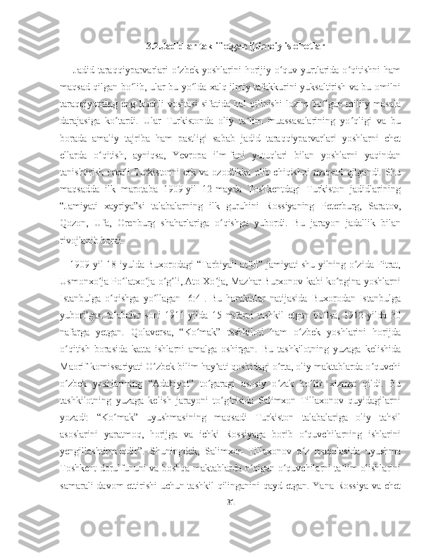 3.2.Jadidlar taklif etgan ijtimoiy islohotlar
  Jadid taraqqiyparvarlari  o zbek yoshlarini  horijiy o quv yurtlarida o qitishni  hamʻ ʻ ʻ
maqsad qilgan bo lib, ular bu yo lda xalq ilmiy tafakkurini yuksaltirish va bu omilni	
ʻ ʻ
taraqqiyotning   eng   kuchli   vositasi   sifatida   hal   qilinishi   lozim   bo lgan   milliy   masala	
ʻ
darajasiga   ko tardi.   Ular   Turkistonda   oliy   ta lim   muassasalarining   yo qligi   va   bu	
ʻ ʼ ʻ
borada   amaliy   tajriba   ham   pastligi   sabab   jadid   taraqqiyparvarlari   yoshlarni   chet
ellarda   o qitish,   ayniqsa,   Yevropa   ilm-fani   yutuqlari   bilan   yoshlarni   yaqindan	
ʻ
tanishtirish   orqali   Turkistonni   erk   va  ozodlikka   olib  chiqishni   maqsad   qilgandi.   Shu
maqsadda   ilk   marotaba   1909-yil   12-mayda   Toshkentdagi   Turkiston   jadidlarining
“Jamiyati   xayriya”si   talabalarning   ilk   guruhini   Rossiyaning   Peterburg,   Saratov,
Qozon,   Ufa,   Orenburg   shaharlariga   o qishga   yubordi.   Bu   jarayon   jadallik   bilan	
ʻ
rivojlanib bordi.
1909-yil 18-iyulda Buxorodagi “Tarbiyali atfol” jamiyati shu yilning o zida Fitrat,	
ʻ
Usmonxo ja Po latxo ja o g li, Ato Xo ja, Mazhar Burxonov kabi ko pgina yoshlarni	
ʻ ʻ ʻ ʻ ʻ ʻ ʻ
Istanbulga   o qishga   yo llagan   [6:4].   Bu   harakatlar   natijasida   Buxorodan   Istanbulga	
ʻ ʻ
yuborilgan   talabalar   soni   1911-yilda   15   nafarni   tashkil   etgan   bo lsa,   1912-yilda   30	
ʻ
nafarga   yetgan.   Qolaversa,   “Ko mak”   tashkiloti   ham   o zbek   yoshlarini   horijda	
ʻ ʻ
o qitish   borasida   katta   ishlarni   amalga   oshirgan.   Bu   tashkilotning   yuzaga   kelishida	
ʻ
Maorif komissariyati O zbek bilim hay ati qoshidagi o rta, oliy maktablarda o quvchi	
ʻ ʼ ʻ ʻ
o zbek   yoshlarining   “Adabiyot”   to garagi   asosiy   o zak   bo lib   xizmat   qildi.   Bu	
ʻ ʻ ʻ ʻ
tashkilotning   yuzaga   kelish   jarayoni   to g risida   Salimxon   Tillaxonov   quyidagilarni	
ʻ ʻ
yozadi:   “Ko mak”   uyushmasining   maqsadi   Turkiston   talabalariga   oliy   tahsil	
ʻ
asoslarini   yaratmoq,   horijga   va   ichki   Rossiyaga   borib   o quvchilarning   ishlarini	
ʻ
yengillashtirmoqdir”.   Shuningdek,   Salimxon   Tillaxonov   o z   maqolasida   uyushma
ʻ
Toshkent dorulfununi va boshqa maktablarda o qigan o quvchilarni ta lim olishlarini	
ʻ ʻ ʼ
samarali davom ettirishi uchun tashkil  qilinganini qayd etgan. Yana Rossiya va chet
31 