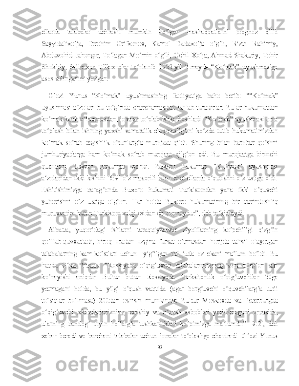 ellarda   talabalar   uchrashi   mumkin   bo lgan   mashaqqatlarni   prognoz   qilibʻ
Sayyidalixo ja,   Ibrohim   Orifxonov,   Kamol   Dadaxo ja   o g li,   Rizqi   Rahimiy,	
ʻ ʻ ʻ ʻ
Abduvohid  Jahongir,   To lagan   Mo min  o g li,   Ochil   Xo ja,   Ahmad  Shakuriy,  Tohir	
ʻ ʻ ʻ ʻ ʻ
Shokiriy,   Salimxon   Tillaxonlar   to planib   1922-yil   2-mayda   “Ko mak”   uyushmasiga	
ʻ ʻ
asos solinganini yozgan.
G ozi   Yunus   “Ko mak”   uyushmasining   faoliyatiga   baho   berib:   ““Ko mak”	
ʻ ʻ ʻ
uyushmasi   a zolari   bu   to g rida   charchamasdan   ishlab   turadirlar.   Bular   hukumatdan	
ʼ ʻ ʻ
ko mak kutib o lturmasdan, ionalar to plab ishka boshladi. “Ko mak” uyushmasi iona	
ʻ ʻ ʻ ʻ
to plash   bilan  ishning  yaxshi   samaralik  chiqmaslig ini  ko zda  tutib  hukumatimizdan
ʻ ʻ ʻ
ko mak   so rab   tegishlik   o runlarg a   murojaat   qildi.   Shuning   bilan   barobar   qo shni
ʻ ʻ ʻ ʻ ʻ
jumhuriyatlarga   ham   ko mak   so rab   murojaat   qilg on   edi.   Bu   murojaatga   birinchi	
ʻ ʻ ʻ
quchoqni   Buxoro   hukumati   ochdi.   Buxoro   hukumati   “Ko mak”   uyushmasi	
ʻ
a zolaridan ikki kishini [6:9] o z masorifi bilan chet ellarda o qutishni o z ustiga oldi.	
ʼ ʻ ʻ ʻ
Eshitishimizga   qarag onda   Buxoro   hukumati   Turkistondan   yana   ikki   o quvchi	
ʻ ʻ
yuborishni   o z   ustiga   olg on.   Har   holda   Buxoro   hukumatining   bir   qarindoshliq	
ʻ ʻ
muruvvatini butun Turkiston xalqi esidan chiqormaydur”, deb ta kidlaydi.	
ʼ
Albatta,   yuqoridagi   ishlarni   taraqqiyparvar   ziyolilarning   ko pchiligi   qizg in	
ʻ ʻ
qo llab-quvvatladi,   biroq   oradan   ozgina   fursat   o tmasdan   horijda   tahsil   olayotgan	
ʻ ʻ
talabalarning   kam-ko stlari   uchun     yig ilgan   pul   juda   oz   ekani   ma lum   bo ldi.   Bu	
ʻ ʻ ʼ ʻ
haqda   G ozi   Yunus:   “Rossiyada   o qig uvchi   talabalarimizning   soni   borg on   sari	
ʻ ʻ ʻ ʻ
ko payishi   aniqdir.   Bultur   butun   Rossiyada   Turksitonlik   o qig uvchilar   20ga	
ʻ ʻ ʻ
yetmagani   holda,   bu   yilgi   o qush   vaqtida   (agar   borg uvchi   o quvchilarg a   turli	
ʻ ʻ ʻ ʻ
to siqlar   bo lmasa)   200dan   oshishi   mumkindir.   Bultur   Moskovda   va   Peterburgda	
ʻ ʻ
o qig uvchi   talabalarimizning   maishiy   va   o qush   asboblari   yetishmagani   orqasida,
ʻ ʻ ʻ
ularning   qandog   qiyin   hollarg a   tushkanliklari   ko pimizga   ma lumdir”   [9:2],   deb	
ʻ ʻ ʻ ʼ
xabar   beradi   va   barchani   talabalar   uchun   ionalar   to plashga   chaqiradi.   G ozi   Yunus	
ʻ ʻ
32 