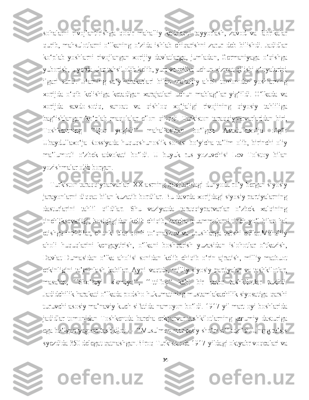 sohalarni   rivojlantirishga   qodir   mahalliy   kadrlarni   tayyorlash,   zavod   va   fabrikalar
qurib,   mahsulotlarni   o‘lkaning   o‘zida   ishlab   chiqarishni   zarur   deb   bilishdi.   Jadidlar
ko‘plab   yoshlarni   rivojlangan   xorijiy   davlatlarga,   jumladan,   Germaniyaga   o‘qishga
yuborish, u yerda ular tahsil olib kelib, yurt va millat uchun xizmat qilishi g‘oyalarini
ilgari   surdi.   Ularning   sa’y-harakatlari   bilan   mahalliy   aholi   tomonidan   yoshlarning
xorijda   o‘qib   kelishiga   ketadigan   xarajatlari   uchun   mablag‘lar   yig‘ildi.   O‘lkada   va
xorijda   savdo-sotiq,   sanoat   va   qishloq   xo‘jaligi   rivojining   qiyosiy   tahliliga
bag‘ishlangan   ko‘plab   maqolalar   e’lon   qilindi.   Turkiston   taraqqiyparvarlaridan   biri,
Toshkentning   Qor   yog‘di   mahallasidan   bo‘lgan   Asadullaxo‘ja   o‘g‘liʻʻ ʼʼ
Ubaydullaxo‘ja   Rossiyada   huquqshunoslik   sohasi   bo‘yicha   ta’lim   olib,   birinchi   oliy
ma’lumotli   o‘zbek   advokati   bo‘ldi.   U   buyuk   rus   yozuvchisi   Lev   Tolstoy   bilan
yozishmalar olib borgan.
Turkiston taraqqiyparvarlari XX asrning boshlaridagi dunyoda ro‘y bergan siyosiy
jarayonlarni diqqat bilan kuzatib bordilar. Bu davrda xorijdagi siyosiy partiyalarning
dasturlarini   tahlil   qildilar.   Shu   vaziyatda   taraqqiyparvarlar   o‘zbek   xalqining
tinchliksevarligi, bosiqligidan kelib chiqib, barcha muammolarni tinch yo‘l bilan hal
etishga   intildilar,   chunki   ular   qonli   to‘qnashuv   va   urushlarga   qarshi   edilar.Mahalliy
aholi   huquqlarini   kengaytirish,   o‘lkani   boshqarish   yuzasidan   islohotlar   o‘tkazish,
Davlat   Dumasidan   o‘lka   aholisi   sonidan   kelib   chiqib   o‘rin   ajratish,   milliy   matbuot
erkinligini   ta’minlash   kabilar.   Ayni   vaqtda,   milliy-siyosiy   partiyalar   va   tashkilotlar,
masalan,   Sho‘royi   Islomiya ,   Ittifoq   kabi   bir   qator   tashkilotlar   tuzildi.	
ʻʻ ʼʼ ʻʻ ʼʼ
Jadidchilik harakati o‘lkada podsho hukumatining mustamlakachilik siyosatiga qarshi
turuvchi asosiy ma’naviy kuch sifatida namoyon bo‘ldi. 1917-yil mart oyi boshlarida
jadidlar   tomonidan   Toshkentda   barcha   erkparvar   tashkilotlarning   umumiy   dasturiga
ega bo‘lgan yagona tashkilot —  Musulmon markaziy sho‘rosi  tuzildi. Uning ta’sis	
ʻʻ ʼʼ
syezdida 350 delegat qatnashgan.Biroq Turkistonda 1917-yildagi oktyabr voqealari va
34 