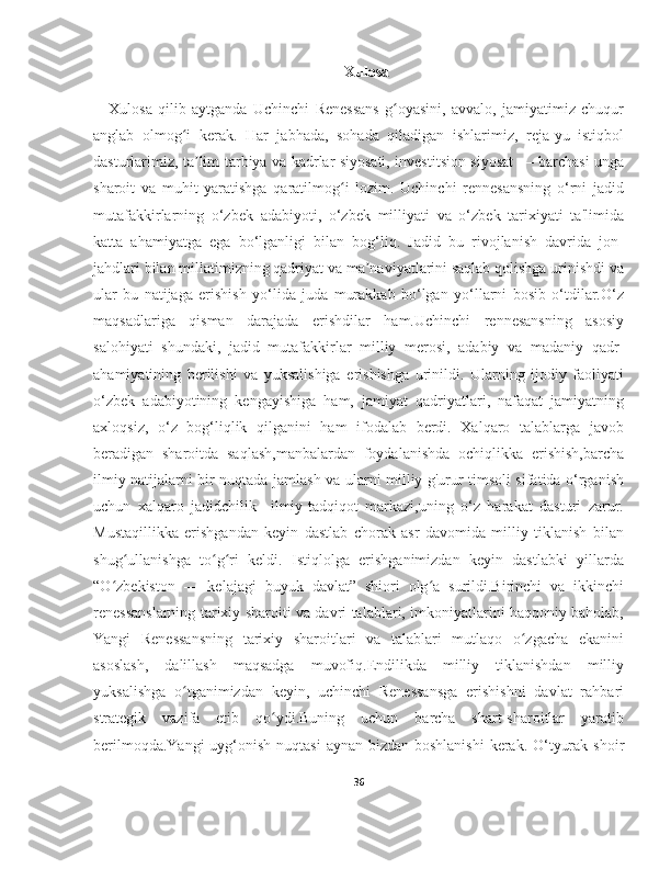 Xulosa
Xulosa   qilib   aytganda   Uchinchi   Renessans   g oyasini,   avvalo,   jamiyatimiz   chuqurʻ
anglab   olmog i   kerak.   Har   jabhada,   sohada   qiladigan   ishlarimiz,   reja-yu   istiqbol	
ʻ
dasturlarimiz, ta lim-tarbiya va kadrlar siyosati, investitsion siyosat — barchasi unga	
ʼ
sharoit   va   muhit   yaratishga   qaratilmog i   lozim.   Uchinchi   rennesansning   o‘rni   jadid	
ʻ
mutafakkirlarning   o‘zbek   adabiyoti,   o‘zbek   milliyati   va   o‘zbek   tarixiyati   ta'limida
katta   ahamiyatga   ega   bo‘lganligi   bilan   bog‘liq.   Jadid   bu   rivojlanish   davrida   jon-
jahdlari bilan millatimizning qadriyat va ma naviyatlarini saqlab qolishga urinishdi va	
ʼ
ular   bu   natijaga   erishish   yo‘lida   juda   murakkab   bo‘lgan   yo‘llarni   bosib   o‘tdilar.O‘z
maqsadlariga   qisman   darajada   erishdilar   ham.Uchinchi   rennesansning   asosiy
salohiyati   shundaki,   jadid   mutafakkirlar   milliy   merosi,   adabiy   va   madaniy   qadr-
ahamiyatining   berilishi   va   yuksalishiga   erishishga   urinildi.   Ularning   ijodiy   faoliyati
o‘zbek   adabiyotining   kengayishiga   ham,   jamiyat   qadriyatlari,   nafaqat   jamiyatning
axloqsiz,   o‘z   bog‘liqlik   qilganini   ham   ifodalab   berdi.   Xalqaro   talablarga   javob
beradigan   sharoitda   saqlash,manbalardan   foydalanishda   ochiqlikka   erishish,barcha
ilmiy natijalarni bir nuqtada jamlash va ularni milliy g'urur timsoli sifatida o‘rganish
uchun   xalqaro   jadidchilik     ilmiy-tadqiqot   markazi,uning   o‘z   harakat   dasturi   zarur.
Mustaqillikka   erishgandan   keyin   dastlab   chorak   asr   davomida   milliy   tiklanish   bilan
shug ullanishga   to g ri   keldi.   Istiqlolga   erishganimizdan   keyin   dastlabki   yillarda	
ʻ ʻ ʻ
“O zbekiston   —   kelajagi   buyuk   davlat”   shiori   olg a   surildi.Birinchi   va   ikkinchi	
ʻ ʻ
renessanslarning tarixiy sharoiti va davri talablari, imkoniyatlarini haqqoniy baholab,
Yangi   Renessansning   tarixiy   sharoitlari   va   talablari   mutlaqo   o zgacha   ekanini	
ʻ
asoslash,   dalillash   maqsadga   muvofiq.Endilikda   milliy   tiklanishdan   milliy
yuksalishga   o tganimizdan   keyin,   uchinchi   Renessansga   erishishni   davlat   rahbari	
ʻ
strategik   vazifa   etib   qo ydi.Buning   uchun   barcha   shart-sharoitlar   yaratib	
ʻ
berilmoqda.Yangi  uyg‘onish nuqtasi  aynan bizdan boshlanishi  kerak. O‘tyurak shoir
36 