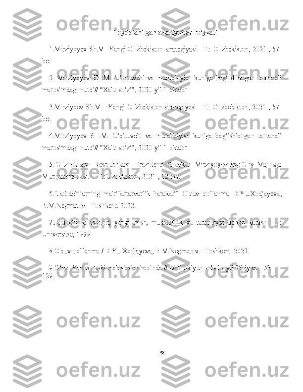 Foydalanilgan adabiyotlar ro‘yxati
1.Mirziyoyev Sh.M   Yangi O 'zbekiston strategiyasi. -Т.: O 'zbekiston, 2021 , 57-
bet
2.   Mirziyoyev   SH.M.   O‘qituvchi   va   murabbiylar   kuniga   bag‘ishlangan   tantanali
marosimdagi nutqi// “Xalq so‘zi”, 2020-yil 1-oktabr
3.Mirziyoev Sh.M     Yangi  O 'zbekiston strategiyasi. -Т.: O 'zbekiston, 2021 , 57-
bet.
4.Mirziyoyev   SH.M.   O‘qituvchi   va   murabbiylar   kuniga   bag‘ishlangan   tantanali
marosimdagi nutqi// “Xalq so‘zi”, 2020-yil 1-oktabr
5. O 'zbekiston  Respublikasi   Prezidenti  Shavkat   Mirziyoyevning Oliy  Majlisga
Murojaatnomasi. —Т.:O'zbekiston, 2021 , 12-bet.
6."Jadidchilarning   ma'rifatparvarlik   harakati"   O'quv   qo'llanma   D.Yu.Xodjayeva,
B.M.Negmatov. -Toshkent. 2022.
7.Jadidchilik:   islohot,   yangilanish,   mustaqillik   va   taraqqiyot   uchun   kurash   –T.:
Universitet, 1999
8.O'quv qo'llanma / D.Yu.Xodjayeva, B.M.Negmatov. -Toshkent. 2022.
9.G ozi Yunus. Eski maktabalar haqinda // Ishtirokiyun. –1919-yil 25-iyun. –№ ʻ
129.
38 