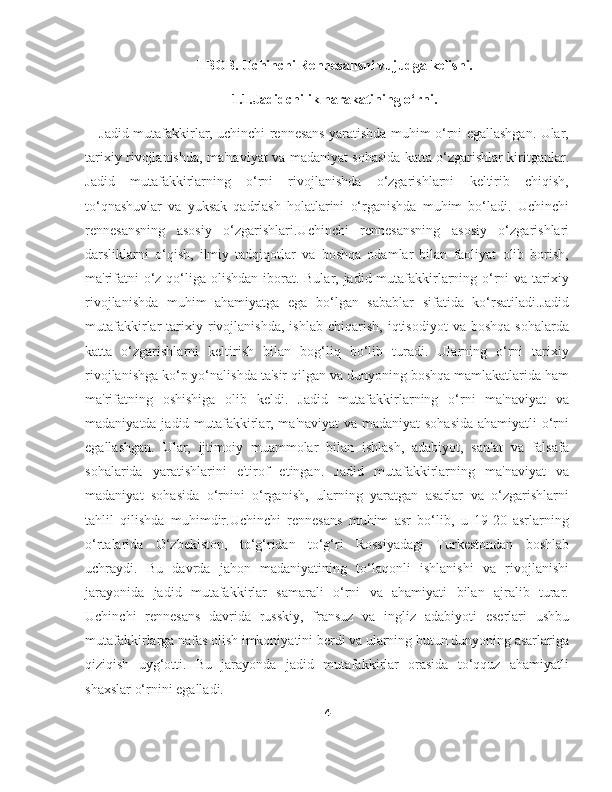 I-BOB. Uchinchi Rennesansni vujudga kelishi.
1.1.Jadidchilik harakatining o‘rni.
Jadid mutafakkirlar, uchinchi rennesans yaratishda muhim o‘rni egallashgan. Ular,
tarixiy rivojlanishda, ma'naviyat va madaniyat sohasida katta o‘zgarishlar kiritganlar.
Jadid   mutafakkirlarning   o‘rni   rivojlanishda   o‘zgarishlarni   keltirib   chiqish,
to‘qnashuvlar   va   yuksak   qadrlash   holatlarini   o‘rganishda   muhim   bo‘ladi.   Uchinchi
rennesansning   asosiy   o‘zgarishlari.Uchinchi   rennesansning   asosiy   o‘zgarishlari
darsliklarni   o‘qish,   ilmiy   tadqiqotlar   va   boshqa   odamlar   bilan   faoliyat   olib   borish,
ma'rifatni  o‘z qo‘liga olishdan iborat. Bular, jadid mutafakkirlarning o‘rni va tarixiy
rivojlanishda   muhim   ahamiyatga   ega   bo‘lgan   sabablar   sifatida   ko‘rsatiladi.Jadid
mutafakkirlar   tarixiy  rivojlanishda,   ishlab   chiqarish,   iqtisodiyot   va   boshqa   sohalarda
katta   o‘zgarishlarni   keltirish   bilan   bog‘liq   bo‘lib   turadi.   Ularning   o‘rni   tarixiy
rivojlanishga ko‘p yo‘nalishda ta'sir qilgan va dunyoning boshqa mamlakatlarida ham
ma'rifatning   oshishiga   olib   keldi.   Jadid   mutafakkirlarning   o‘rni   ma'naviyat   va
madaniyatda jadid mutafakkirlar, ma'naviyat va madaniyat  sohasida ahamiyatli o‘rni
egallashgan.   Ular,   ijtimoiy   muammolar   bilan   ishlash,   adabiyot,   san'at   va   falsafa
sohalarida   yaratishlarini   e'tirof   etingan.   Jadid   mutafakkirlarning   ma'naviyat   va
madaniyat   sohasida   o‘rnini   o‘rganish,   ularning   yaratgan   asarlar   va   o‘zgarishlarni
tahlil   qilishda   muhimdir.Uchinchi   rennesans   muhim   asr   bo‘lib,   u   19-20   asrlarning
o‘rtalarida   O‘zbekiston,   to‘g‘ridan   to‘g‘ri   Rossiyadagi   Turkestondan   boshlab
uchraydi.   Bu   davrda   jahon   madaniyatining   to‘laqonli   ishlanishi   va   rivojlanishi
jarayonida   jadid   mutafakkirlar   samarali   o‘rni   va   ahamiyati   bilan   ajralib   turar.
Uchinchi   rennesans   davrida   russkiy,   fransuz   va   ingliz   adabiyoti   eserlari   ushbu
mutafakkirlarga nafas olish imkoniyatini berdi va ularning butun dunyoning asarlariga
qiziqish   uyg‘otti.   Bu   jarayonda   jadid   mutafakkirlar   orasida   to‘qquz   ahamiyatli
shaxslar o‘rnini egalladi.
4 