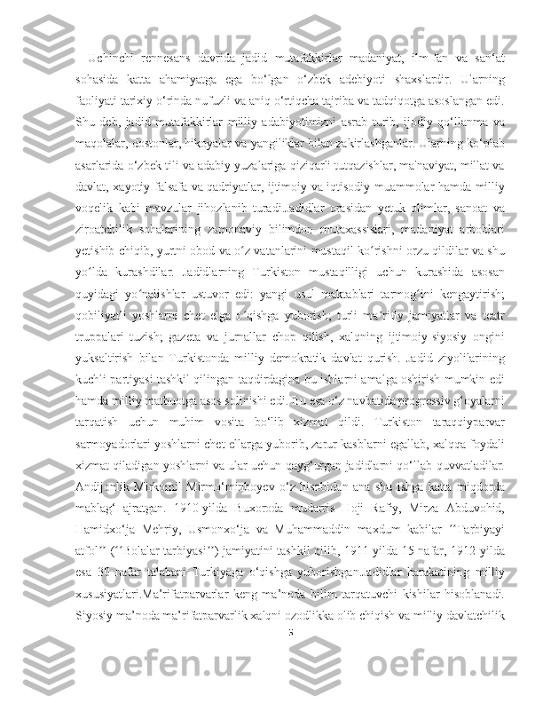 Uchinchi   rennesans   davrida   jadid   mutafakkirlar   madaniyat,   ilm-fan   va   san‘at
sohasida   katta   ahamiyatga   ega   bo‘lgan   o‘zbek   adebiyoti   shaxslardir.   Ularning
faoliyati tarixiy o‘rinda nufuzli va aniq o‘rtiqcha tajriba va tadqiqotga asoslangan edi.
Shu   deb,   jadid   mutafakkirlar   milliy   adabiyotimizni   asrab   turib,   ijodiy   qo‘llanma   va
maqolalar, dostonlar, hikoyalar va yangiliklar bilan zakirlashganlar. Ularning ko‘plab
asarlarida o‘zbek tili va adabiy yuzalariga qiziqarli tutqazishlar, ma'naviyat, millat va
davlat, xayotiy falsafa va qadriyatlar, ijtimoiy va iqtisodiy muammolar hamda milliy
voqelik   kabi   mavzular   jihozlanib   turadi.Jadidlar   orasidan   yetuk   olimlar,   sanoat   va
ziroatchilik   sohalarining   zamonaviy   bilimdon   mutaxassislari,   madaniyat   arboblari
yetishib chiqib, yurtni obod va o z vatanlarini mustaqil ko rishni orzu qildilar va shuʻ ʻ
yo lda   kurashdilar.   Jadidlarning   Turkiston   mustaqilligi   uchun   kurashida   asosan	
ʻ
quyidagi   yo nalishlar   ustuvor   edi:   yangi   usul   maktablari   tarmog ini   kengaytirish;	
ʻ ʻ
qobiliyatli   yoshlarni   chet   elga   o qishga   yuborish;   turli   ma rifiy   jamiyatlar   va   teatr	
ʻ ʼ
truppalari   tuzish;   gazeta   va   jurnallar   chop   qilish,   xalqning   ijtimoiy-siyosiy   ongini
yuksaltirish   bilan   Turkistonda   milliy   demokratik   davlat   qurish.   Jadid   ziyolilarining
kuchli partiyasi tashkil qilingan taqdirdagina bu ishlarni amalga oshirish mumkin edi
hamda milliy matbuotga asos solinishi edi. Bu esa o‘z navbatida progressiv g‘oyalarni
tarqatish   uchun   muhim   vosita   bo‘lib   xizmat   qildi.   Turkiston   taraqqiyparvar
sarmoyadorlari yoshlarni chet ellarga yuborib, zarur kasblarni egallab, xalqqa foydali
xizmat qiladigan yoshlarni va ular uchun qayg‘urgan jadidlarni qo‘llab-quvvatladilar.
Andijonlik   Mirkomil   Mirmo‘minboyev   o‘z   hisobidan   ana   shu   ishga   katta   miqdorda
mablag‘   ajratgan.   1910-yilda   Buxoroda   mudarris   Hoji   Rafiy,   Mirza   Abduvohid,
Hamidxo‘ja   Mehriy,   Usmonxo‘ja   va   Muhammaddin   maxdum   kabilar   Tarbiyayi	
ʻʻ
atfol  ( Bolalar tarbiyasi ) jamiyatini tashkil qilib, 1911-yilda 15 nafar, 1912-yilda	
ʼʼ ʻʻ ʼʼ
esa   30   nafar   talabani   Turkiyaga   o‘qishga   yuborishgan.Jadidlar   harakatining   milliy
xususiyatlari.Ma’rifatparvarlar   keng   ma’noda   bilim   tarqatuvchi   kishilar   hisoblanadi.
Siyosiy ma’noda ma’rifatparvarlik xalqni ozodlikka olib chiqish va milliy davlatchilik
5 