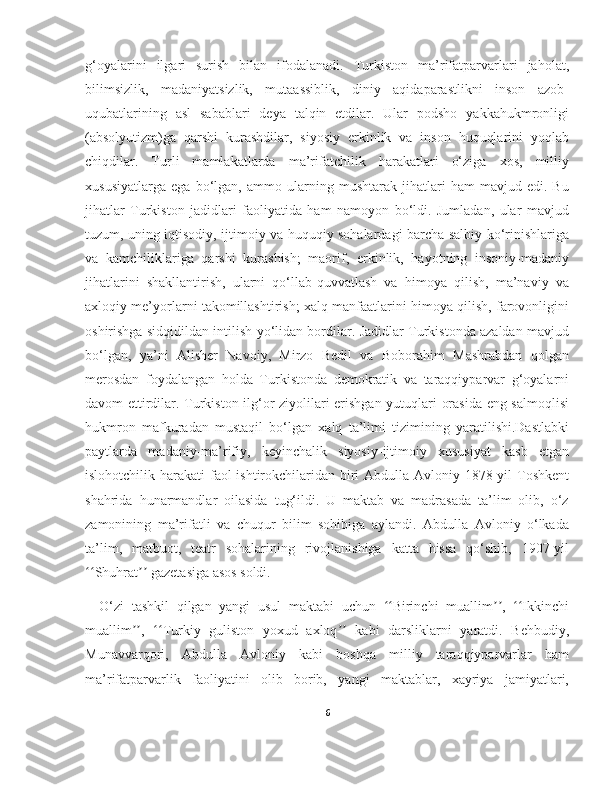 g‘oyalarini   ilgari   surish   bilan   ifodalanadi.   Turkiston   ma’rifatparvarlari   jaholat,
bilimsizlik,   madaniyatsizlik,   mutaassiblik,   diniy   aqidaparastlikni   inson   azob-
uqubatlarining   asl   sabablari   deya   talqin   etdilar.   Ular   podsho   yakkahukmronligi
(absolyutizm)ga   qarshi   kurashdilar,   siyosiy   erkinlik   va   inson   huquqlarini   yoqlab
chiqdilar.   Turli   mamlakatlarda   ma’rifatchilik   harakatlari   o‘ziga   xos,   milliy
xususiyatlarga   ega   bo‘lgan,   ammo   ularning   mushtarak   jihatlari   ham   mavjud   edi.   Bu
jihatlar   Turkiston   jadidlari   faoliyatida   ham   namoyon   bo‘ldi.   Jumladan,   ular   mavjud
tuzum, uning iqtisodiy, ijtimoiy va huquqiy sohalardagi barcha salbiy ko‘rinishlariga
va   kamchiliklariga   qarshi   kurashish;   maorif,   erkinlik,   hayotning   insoniy-madaniy
jihatlarini   shakllantirish,   ularni   qo‘llab-quvvatlash   va   himoya   qilish,   ma’naviy   va
axloqiy me’yorlarni takomillashtirish; xalq manfaatlarini himoya qilish, farovonligini
oshirishga sidqidildan intilish yo‘lidan bordilar. Jadidlar Turkistonda azaldan mavjud
bo‘lgan,   ya’ni   Alisher   Navoiy,   Mirzo   Bedil   va   Boborahim   Mashrabdan   qolgan
merosdan   foydalangan   holda   Turkistonda   demokratik   va   taraqqiyparvar   g‘oyalarni
davom ettirdilar. Turkiston ilg‘or ziyolilari erishgan yutuqlari orasida eng salmoqlisi
hukmron   mafkuradan   mustaqil   bo‘lgan   xalq   ta’limi   tizimining   yaratilishi.Dastlabki
paytlarda   madaniy-ma’rifiy,   keyinchalik   siyosiy-ijtimoiy   xususiyat   kasb   etgan
islohotchilik harakati  faol ishtirokchilaridan biri Abdulla Avloniy 1878-yil Toshkent
shahrida   hunarmandlar   oilasida   tug‘ildi.   U   maktab   va   madrasada   ta’lim   olib,   o‘z
zamonining   ma’rifatli   va   chuqur   bilim   sohibiga   aylandi.   Abdulla   Avloniy   o‘lkada
ta’lim,   matbuot,   teatr   sohalarining   rivojlanishiga   katta   hissa   qo‘shib,   1907-yil
Shuhrat  gazetasiga asos soldi.ʻʻ ʼʼ
O‘zi   tashkil   qilgan   yangi   usul   maktabi   uchun   Birinchi   muallim ,   Ikkinchi	
ʻʻ ʼʼ ʻʻ
muallim ,   Turkiy   guliston   yoxud   axloq   kabi   darsliklarni   yaratdi.   Behbudiy,	
ʼʼ ʻʻ ʼʼ
Munavvarqori,   Abdulla   Avloniy   kabi   boshqa   milliy   taraqqiyparvarlar   ham
ma’rifatparvarlik   faoliyatini   olib   borib,   yangi   maktablar,   xayriya   jamiyatlari,
6 