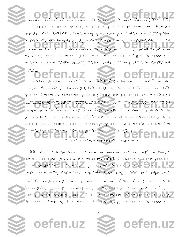 kutubxona va kitob do‘konlari ochdilar.Munavvarqori Abdurashidxonov (1878–1931)
—   Turkiston   o‘lkasida   ozodlik,   millat   kelajagi   uchun   kurashgan   ma’rifatparvar
siyosiy   arbob,   jadidchilik   harakatining   yirik   namoyandalaridan   biri.   1904-yildan
boshlab o‘lkadagi ijtimoiy-siyosiy, ma’rifiy harakatlarning faol ishtirokchisi. U jadid
maktablari   ochilishining   tashabbuskori   va   amaliyotchisi,   milliy   gazeta   va   jurnallar
asoschisi,   muharriri   hamda   jadid   teatri   targ‘ibotchisi   bo‘lgan.   Munavvarqori
maktablar   uchun   Adibi   avval ,   Adibi   soniy ,   Yer   yuzi   kabi   darsliklarniʻʻ ʼʼ ʻʻ ʼʼ ʻʻ ʼʼ
yaratdi.
Turkiston   jadidlarini   birlashtirishda   O‘rta   Osiyo   jadidlarining   otasi   deb   tan	
ʻʻ ʼʼ
olingan   Mahmudxo‘ja   Behbudiy   (1875–1919)   ning   xizmati   katta   bo‘ldi.   U   1875-
yilning 19-yanvarida Samarqand yaqinidagi Baxshitepa qishlog‘ida tug‘ilgan. Dastlab
Samarqand, so‘ngra Buxoro madrasalarida tahsil olib, imom-xatib, qozi, keyin muftiy
darajasiga   ko‘tarildi.   Behbudiy   O‘rta   Osiyo   jadidchilik   harakatining   asoschisi   va
yo‘lboshchisi   edi.   Turkistonda   ma’rifatparvarlik   harakatining   rivojlanishiga   katta
hissa qo‘shgan shaxs  hisoblanadi. Behbudiyning tashabbusi  bilan o‘z otasi  sharafiga
Behbudiya kutubxonasi  deb atalgan kutubxona tashkil qilingan.	
ʻʻ ʼʼ
1.2. Jadidlarning o‘sha davrda tutgan roli:
XX   asr   boshlariga   kelib   Toshkent,   Samarqand,   Buxoro,   Farg’ona   vodiysi
shaharlarida o’nlab jadid usulidagi maktablar ochildi. Jadidlar maktablarda yoshlarni
bilimli   va   ma’rifatli   qilib   tarbiyalab,   ular   orqali   Turkistonda   mustaqil   davlat   barpo
etish   uchun   milliy   davlatchilik   g’oyalarini   ilgari   surgan.   XX   asr   boshiga   kelib
Turkistonda   jadid   ziyolilarining   butun   bir   avlodi,   o’lka   ma’naviy-ma’rifiy   soha
taraqqiyotiga,   milliy   madaniyatning   rivojlanishiga   katta   hissa   qo’shgan
namoyandalari   vujudga   keldi.   Bular   Samarqandda   Mahmudxo‘ja   Behbudiy,
Abduqodir   Shakuriy,   Said   ahmad   Siddiqiy   Ajziy,   Toshkentda   Munavvarqori
7 