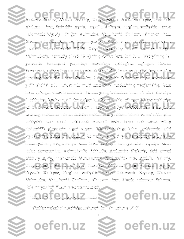 Abdurashidxonov,   Abdulla   Avloniy,   Ubaydullaxo’ja   Asadullaxo’jayev,   Buxoroda
Abdurauf   Fitrat,   Sadriddin   Ayniy,   Fayzulla   Xo’jayev,   Farg’ona   vodiysida   Hamza
Hakimzoda   Niyoziy,   Obidjon   Mahmudov,   Abdulhamid   Cho’lpon,   Is’hoqxon   Ibrat,
Xivada   Bobooxun   Salimov,   Polvonniyoz   hoji   Yusupov   va   boshqalar   edi.Turkiston
jadidlarini   birlashtirishda   O‘rta   Osiyo   jadidlarining   otasi   deb   tan   olinganʻʻ ʼʼ
Mahmudxo‘ja   Behbudiy   (1875–1919)   ning   xizmati   katta   bo‘ldi.   U   1875-yilning   19-
yanvarida   Samarqand   yaqinidagi   Baxshitepa   qishlog‘ida   tug‘ilgan.   Dastlab
Samarqand, so‘ngra Buxoro madrasalarida tahsil olib, imom-xatib, qozi, keyin muftiy
darajasiga   ko‘tarildi.   Behbudiy   O‘rta   Osiyo   jadidchilik   harakatining   asoschisi   va
yo‘lboshchisi   edi.   Turkistonda   ma’rifatparvarlik   harakatining   rivojlanishiga   katta
hissa qo‘shgan shaxs  hisoblanadi. Behbudiyning tashabbusi  bilan o‘z otasi  sharafiga
Behbudiya kutubxonasi  deb atalgan kutubxona tashkil qilingan.XX asr boshlariga	
ʻʻ ʼʼ
kelib   Toshkent,   Samarqand,   Buxoro,   Farg’ona   vodiysi   shaharlarida   o’nlab   jadid
usulidagi maktablar ochildi. Jadidlar maktablarda yoshlarni bilimli va ma’rifatli qilib
tarbiyalab,   ular   orqali   Turkistonda   mustaqil   davlat   barpo   etish   uchun   milliy
davlatchilik   g’oyalarini   ilgari   surgan.   XX   asr   boshiga   kelib   Turkistonda   jadid
ziyolilarining   butun   bir   avlodi,   o’lka   ma’naviy-ma’rifiy   soha   taraqqiyotiga,   milliy
madaniyatning   rivojlanishiga   katta   hissa   qo’shgan   namoyandalari   vujudga   keldi.
Bular   Samarqandda   Mahmudxo‘ja   Behbudiy,   Abduqodir   Shakuriy,   Said   ahmad
Siddiqiy   Ajziy,   Toshkentda   Munavvarqori   Abdurashidxonov,   Abdulla   Avloniy,
Ubaydullaxo’ja   Asadullaxo’jayev,   Buxoroda   Abdurauf   Fitrat,   Sadriddin   Ayniy,
Fayzulla   Xo’jayev,   Farg’ona   vodiysida   Hamza   Hakimzoda   Niyoziy,   Obidjon
Mahmudov,   Abdulhamid   Cho’lpon,   Is’hoqxon   Ibrat,   Xivada   Bobooxun   Salimov,
Polvonniyoz hoji Yusupov va boshqalar edi.
“Jadidlar”ning o‘ziga xos jihati nimada?
“Kitoblar maktab o‘quvchisiga tushunarli bo‘lishi uchun yozildi”
8 