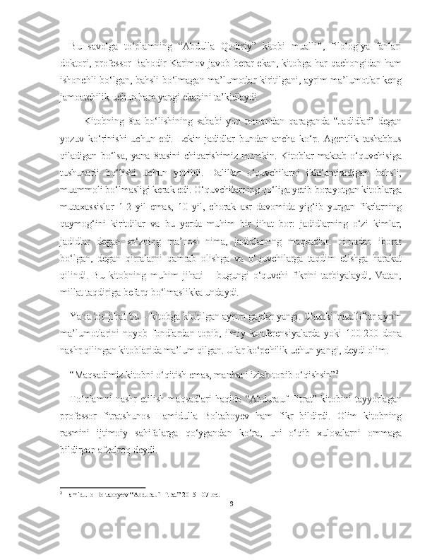 Bu   savolga   to‘plamning   “Abdulla   Qodiriy”   kitobi   muallifi,   filologiya   fanlari
doktori, professor  Bahodir  Karimov javob berar  ekan, kitobga har qachongidan ham
ishonchli bo‘lgan, bahsli bo‘lmagan ma’lumotlar kiritilgani, ayrim ma’lumotlar keng
jamoatchilik uchun ham yangi ekanini ta’kidlaydi.
—   Kitobning   8ta   bo‘lishining   sababi   yon   tomondan   qaraganda   “Jadidlar”   degan
yozuv   ko‘rinishi   uchun   edi.   Lekin   jadidlar   bundan   ancha   ko‘p.   Agentlik   tashabbus
qiladigan   bo‘lsa,   yana   8tasini   chiqarishimiz   mumkin.   Kitoblar   maktab   o‘quvchisiga
tushunarli   bo‘lishi   uchun   yozildi.   Dalillar   o‘quvchilarni   ikkilantiradigan   bahsli,
muammoli bo‘lmasligi kerak edi. O‘quvchilarning qo‘liga yetib borayotgan kitoblarga
mutaxassislar   1-2   yil   emas,   10   yil,   chorak   asr   davomida   yig‘ib   yurgan   fikrlarning
qaymog‘ini   kiritdilar   va   bu   yerda   muhim   bir   jihat   bor:   jadidlarning   o‘zi   kimlar,
jadidlar   degan   so‘zning   ma’nosi   nima,   jadidlarning   maqsadlari   nimadan   iborat
bo‘lgan,   degan   qirralarni   qamrab   olishga   va   o‘quvchilarga   taqdim   etishga   harakat
qilindi.   Bu   kitobning   muhim   jihati   –   bugungi   o‘quvchi   fikrini   tarbiyalaydi,   Vatan,
millat taqdiriga befarq bo‘lmaslikka undaydi.
Yana bir jihat bu – kitobga kiritilgan ayrim gaplar yangi. Chunki mualliflar ayrim
ma’lumotlarini   noyob   fondlardan   topib,   ilmiy   konferensiyalarda   yoki   100-200   dona
nashr qilingan kitoblarida ma’lum qilgan. Ular ko‘pchilik uchun yangi, deydi olim.
“Maqsadimiz kitobni o‘qitish emas, manbani izlab topib o‘qishsin” 2
To‘plamni   nashr   etilish   maqsadlari   haqida   “Abdurauf   Fitrat”   kitobini   tayyorlagan
professor   fitratshunos   Hamidulla   Boltaboyev   ham   fikr   bildirdi.   Olim   kitobning
rasmini   ijtimoiy   sahifalarga   qo‘ygandan   ko‘ra,   uni   o‘qib   xulosalarni   ommaga
bildirgan afzalroq deydi.
2
 Hamidullo Boltaboyev “Abdurauf Fitrat” 2015 107-bet
9 