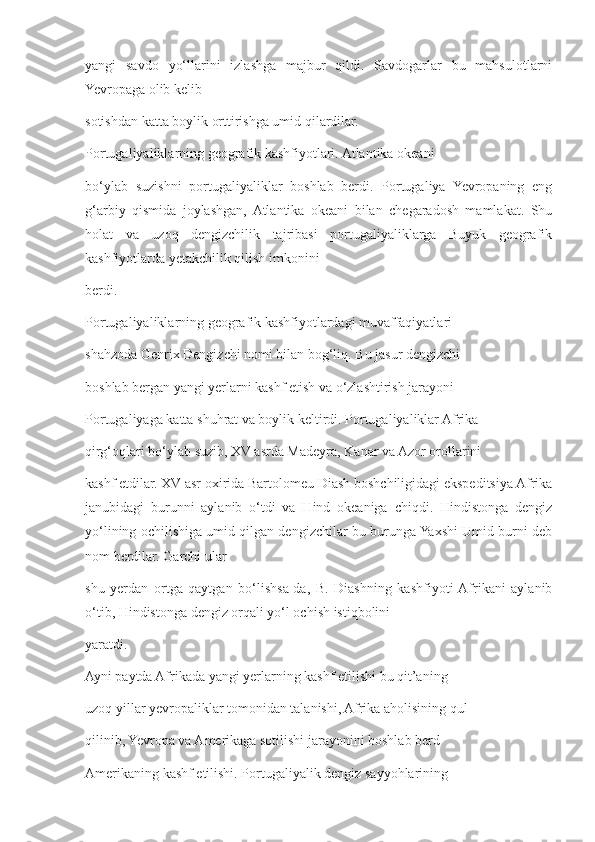 yangi   savdo   yo‘llarini   izlashga   majbur   qildi.   Savdogarlar   bu   mahsulotlarni
Yevropaga olib kelib 
sotishdan katta boylik orttirishga umid qilardilar. 
Portugaliyaliklarning geografik kashfiyotlari. Atlantika okeani 
bo‘ylab   suzishni   portugaliyaliklar   boshlab   berdi.   Portugaliya   Yevropaning   eng
g‘arbiy   qismida   joylashgan,  Atlantika   okeani   bilan   chegaradosh   mamlakat.   Shu
holat   va   uzoq   dengizchilik   tajribasi   portugaliyaliklarga   Buyuk   geografik
kashfiyotlarda yetakchilik qilish imkonini 
berdi.
Portugaliyaliklarning geografik kashfiyotlardagi muvaffaqiyatlari 
shahzoda Genrix Dengizchi nomi bilan bog‘liq. Bu jasur dengizchi 
boshlab bergan yangi yerlarni kashf etish va o‘zlashtirish jarayoni 
Portugaliyaga katta shuhrat va boylik keltirdi. Portugaliyaliklar Afrika 
qirg‘oqlari bo‘ylab suzib, XV asrda Madeyra, Kanar va Azor orollarini 
kashf etdilar. XV asr oxirida Bartolomeu Diash boshchiligidagi ekspeditsiya Afrika
janubidagi   burunni   aylanib   o‘tdi   va   Hind   okeaniga   chiqdi.   Hindistonga   dengiz
yo‘lining ochilishiga umid qilgan dengizchilar bu burunga Yaxshi Umid burni deb
nom berdilar. Garchi ular 
shu   yerdan   ortga   qaytgan   bo‘lishsa-da,   B.   Diashning   kashfiyoti  Afrikani   aylanib
o‘tib, Hindistonga dengiz orqali yo‘l ochish istiqbolini 
yaratdi. 
Ayni paytda Afrikada yangi yerlarning kashf etilishi bu qit’aning 
uzoq yillar yevropaliklar tomonidan talanishi, Afrika aholisining qul 
qilinib, Yevropa va Amerikaga sotilishi jarayonini boshlab berd
Amerikaning kashf etilishi. Portugaliyalik dengiz sayyohlarining  