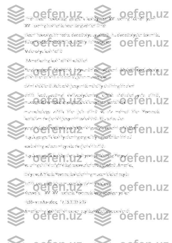 Tinch   okeani   havzasidagi   geografik   kashfiyotlar.   XVI   asrning   ikkinchi   yarmi   –
XVII asrning boshlarida ispan dengizchilari Òinch 
okeani havzasiga bir nechta ekspeditsiya uyushtirdi. Bu ekspeditsiyalar davomida,
Sulaymon (Solomon) orollari, Janubiy Polineziya va 
Melaneziya kashf etild i
 3 Amerikaning kashf etilishi sabablari
Yangi   yerlarni   o‘zlashtirish   bo‘ysundirilgan   xalqlarni   dahshatli   ekspluatatsiya
qilish bilan qo‘shib olib borildi, jahon mustamlaka 
tizimi shakllandi. Zabt etish jarayonida mahalliy aholining bir qismi 
qirilib   ketdi,   qadimgi   sivilizatsiyalarning   ko‘plab   o‘choqlari   yo‘q   qilindi,
mustamlaka mamlakatlar xalqlari shakllanayotgan kapitalistik 
munosabatlarga   zo‘rlik   bilan   jalb   qilindi   va   o‘z   mehnati   bilan   Yevropada
kapitalizm rivojlanishi jarayonini tezlashtirdi. Shu tariqa ular 
yangi industrial sivilizatsiya shakllanishiga o‘z hissalarini qo‘shdilar. 
Buyuk geografik kashfiyotlarning eng salbiy oqibatlaridan biri qul 
savdosining xalqaro miqyosda rivojlanishi bo‘ldi. 
Buyuk geografik kashfiyotlar tufayli yevropaliklarning Yer yuzi 
va uning aholisi to‘g‘risidagi tasavvurlari to‘liq o‘zgardi. Amerika, 
Osiyo va Afrikada Yevropa davlatlarining mustamlakalari paydo 
bo‘lib, asta-sekin jahon mustamlaka tizimi shakllandi. 
Karavella – XV–XVII asrlarda Yevropada keng tarqalgan yelkanl  
Раббимов Азизбек, [17.05.2023 9:29]
Amerikaning kashf etilishi asosan quyidagi sabablarga asoslandi: 