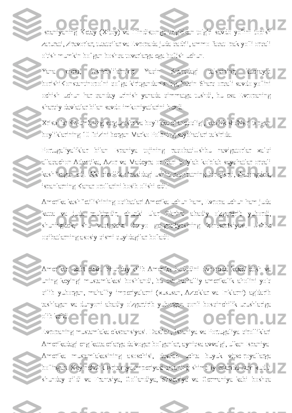 Ispaniyaning   Ketay   (Xitoy)   va   Hindistonga   to'g'ridan-to'g'ri   savdo   yo'lini   topish
zarurati, ziravorlar, tutatqilar va Evropada juda qadrli, ammo faqat Ipak yo'li orqali
o'tish mumkin bo'lgan boshqa tovarlarga ega bo'lish uchun.
Yana   nima,   Usmonlilarning   Yaqin   Sharqdagi   ta'sirining   kuchayib
borishiKonstantinopolni qo'lga kiritgandan so'ng, Yaqin Sharq orqali savdo yo'lini
ochish   uchun   har   qanday   urinish   yanada   qimmatga   tushdi,   bu   esa   Evropaning
sharqiy davlatlar bilan savdo imkoniyatlarini buzdi.
Xristofor Kolumbning sarguzasht va boylikka chanqoqligi, katolik shohlari topgan
boyliklarining 10 foizini bergan Marko Poloning sayohatlari ta'sirida.
Portugaliyaliklar   bilan   Ispaniya   tojining   raqobatiUshbu   navigatorlar   xalqi
allaqachon  Atlantika,  Azor   va   Madeyra   orollari   bo'ylab   ko'plab   sayohatlar   orqali
kashf etgan edi. Ikki qirollik o'rtasidagi ushbu raqobatning bir qismi, shuningdek,
ispanlarning Kanar orollarini bosib olishi edi.]
Amerika kashf etilishining oqibatlari Amerika uchun ham, Evropa uchun ham juda
katta   va   juda   muhimdir,   chunki   ular   G'arbni   abadiy   o'zgartirib   yubordi,
shuningdek,   shu   vaqtgacha   dunyo   geografiyasining   kontseptsiyasi.   Ushbu
oqibatlarning asosiy qismi quyidagilar bo'ladi:
Amerikani   zabt   etish.   Shunday   qilib  Amerika   hududini   Evropada   kashf   etish   va
uning   keyingi   mustamlakasi   boshlandi,   bu   esa   mahalliy   amerikalik   aholini   yo'q
qilib   yuborgan,   mahalliy   imperiyalarni   (xususan,   Azteklar   va   Inklarni)   ag'darib
tashlagan   va   dunyoni   abadiy   o'zgartirib   yuborgan   qonli   bosqinchilik   urushlariga
olib keldi.
Evropaning mustamlaka ekspansiyasi. Dastlab, Ispaniya va Portugaliya qirolliklari
Amerikadagi eng katta erlarga da'vogar bo'lganlar, ayniqsa avvalgi, ulkan Ispaniya-
Amerika   mustamlakasining   asoschisi,   dastlab   uchta   buyuk   vitse-royallarga
bo'lingan. Keyinchalik Britaniya imperiyasi qit'aning shimoliy erlarida ham xuddi
shunday   qildi   va   Frantsiya,   Gollandiya,   Shvetsiya   va   Germaniya   kabi   boshqa 