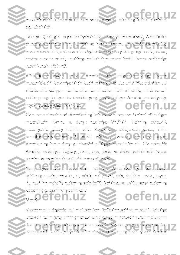 mustamlakachilik   imperiyalari   ham   yangi   Amerika   erlarining   kichik   qismlarini
egallab olishdi.
Ispaniya   Qirolligini   qayta   moliyalashtirish.   Ispaniya   monarxiyasi,   Amerikadan
chiqarilgan   tonnalar   oltin,   kumush   va   boshqa   materiallar   hamda   Amerikadagi
mustamlakalarini tijorat nazorati tufayli kutilmagan boyliklarga ega bo'ldi, bu esa,
boshqa   narsalar   qatori,   urushlarga   aralashishga   imkon   berdi.   Evropa   raqiblariga
qarshi kurash olib bordi.
Afrikalik   qullarning   kelishi.   Amerika   zabt   etilgandan   so'ng,   Evropa
mustamlakachilik tizimiga ishchi kuchi etishmadi va ular uni Afrika qit'asidan qul
sifatida   olib   ketilgan   odamlar   bilan   ta'minladilar.   Turli   xil   etnik,   millat   va   urf-
odatlarga   ega   bo'lgan   bu   shaxslar   yangi   paydo   bo'lgan   Amerika   madaniyatiga
noyob madaniy yukni qo'shdilar.
Oziq-ovqat   almashinuvi.  Amerikaning   ko'plab   oziq-ovqat   va   iste'mol   qilinadigan
materiallarini   Evropa   va   dunyo   ratsioniga   kiritilishi   G'arbning   oshpazlik
madaniyatida   abadiy   inqilob   qildi.   Kartoshka,   makkajo'xori,   kakao,   shirin
kartoshka,   qovoq,   yerfıstığı,   vanil,   qalampir,   avakado,   tamaki   va   saqich
Amerikaning   butun   dunyoga   hissasini   qo'shgan   mahsulotlar   edi.   O'z   navbatida
Amerika   madaniyati   bug'doy,   jo'xori,   arpa,   javdar   va   shakar   qamish   kabi   Evropa
taomlari va ovqatlanish usullarini meros qilib oldi.
Yangi   hayvon   turlarini   birlashtirish.   Fath   bilan   Amerikada   ilgari   hech   qachon
ko'rilmagan   turlar,   masalan,   ot,   eshak,   mol   go'shti,   qo'y,   cho'chqa,   tovuq,   quyon.
Bu   ba'zi   bir   mahalliy   turlarning   yo'q   bo'lib   ketishiga   va   ushbu   yangi   turlarning
ko'pchiligiga qo'shilishiga olib keldi 
Metod 
Klaster metodi deganda - ta'lim oluvchilarni faollashtiruvchi va mustaqil fikrlashga
undovchi, ta'lim jarayonining markazida bo'lgan ta'lim beruvchi va ta'lim oluvchini
faol   ishtirok   etishga   chorlaydi.   Ta'lim   oluvchi   o'qitish   jarayoni   davomida   faol
ishtirok etadi. Ushbu jarayonda ta'lim oluvchilar o'qib-o'rganishni yuqori darajada 