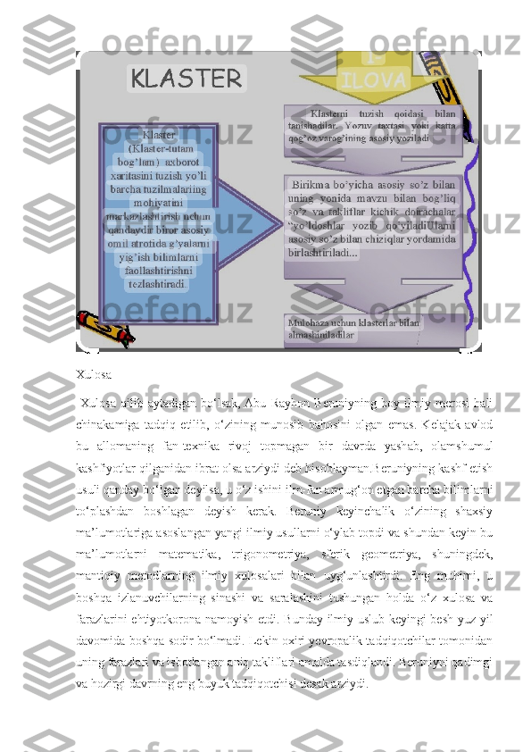 Xulosa 
  Xulosa   qilib   aytadigan   bo‘lsak,  Abu   Rayhon   Beruniyning   boy   ilmiy   merosi   hali
chinakamiga   tadqiq   etilib,   o‘zining   munosib   bahosini   olgan   emas.   Kelajak   avlod
bu   allomaning   fan-texnika   rivoj   topmagan   bir   davrda   yashab,   olamshumul
kashfiyotlar qilganidan ibrat olsa arziydi deb hisoblayman.Beruniyning kashf etish
usuli qanday bo‘lgan deyilsa, u o‘z ishini ilm-fan armug‘on etgan barcha bilimlarni
to‘plashdan   boshlagan   deyish   kerak.   Beruniy   keyinchalik   o‘zining   shaxsiy
ma’lumotlariga asoslangan yangi ilmiy usullarni o‘ylab topdi va shundan keyin bu
ma’lumotlarni   matematika,   trigonometriya,   sferik   geometriya,   shuningdek,
mantiqiy   metodlarning   ilmiy   xulosalari   bilan   uyg‘unlashtirdi.   Eng   muhimi,   u
boshqa   izlanuvchilarning   sinashi   va   saralashini   tushungan   holda   o‘z   xulosa   va
farazlarini ehtiyotkorona namoyish etdi.   Bunday ilmiy uslub keyingi besh yuz yil
davomida boshqa sodir bo‘lmadi. Lekin oxiri yevropalik tadqiqotchilar tomonidan
uning farazlari va isbotlangan aniq takliflari amalda tasdiqlandi. Beruniyni qadimgi
va hozirgi davrning eng buyuk tadqiqotchisi desak arziydi. 