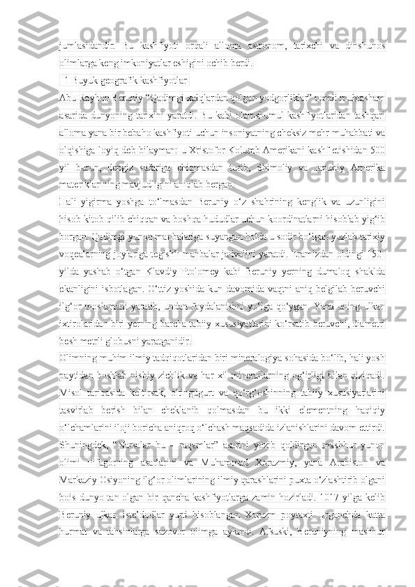 jumlasidandir.   Bu   kashfiyoti   orqali   alloma   astronom,   tarixchi   va   dinshunos
olimlarga keng imkoniyatlar eshigini ochib berdi.  
  1 Buyuk geografik kashfiyotlar 
Abu Rayhon Beruniy “Qadimgi xalqlardan qolgan yodgorliklar” nomli muhtasham
asarida  dunyoning tarixini  yaratdi. Bu  kabi   olamshumul   kashfiyotlaridan  tashqari
alloma yana bir bebaho kashfiyoti uchun insoniyatning cheksiz mehr-muhabbati va
olqishiga loyiq deb bilayman: u Xristofor Kolumb Amerikani kashf etishidan 500
yil   burun,   dengiz   safariga   chiqmasdan   turib,   Shimoliy   va   Janubiy   Amerika
materiklarining mavjudligini aniqlab bergan.
Hali   yigirma   yoshga   to‘lmasdan   Beruniy   o‘z   shahrining   kenglik   va   uzunligini
hisob-kitob qilib chiqqan va boshqa hududlar uchun koordinatlarni hisoblab yig‘ib
borgan. Qadimgi yunon manbalariga suyangan holda u sodir bo‘lgan yuzlab tarixiy
voqealarning joylariga tegishli manbalar jadvalini yaratdi. Eramizdan oldingi 150-
yilda   yashab   o‘tgan   Klavdiy   Ptolomey   kabi   Beruniy   yerning   dumaloq   shaklda
ekanligini  isbotlagan.  O‘ttiz yoshida   kun davomida  vaqtni  aniq  belgilab beruvchi
ilg‘or  moslamani  yaratib, undan foydalanishni  yo‘lga qo‘ygan. Yana uning ulkan
ixtirolaridan biri yerning barcha tabiiy xususiyatlarini ko‘rsatib beruvchi, diametri
besh metrli globusni yaratganidir.
Olimning muhim ilmiy tadqiqotlaridan biri mineralogiya sohasida bo‘lib, hali yosh
paytidan   boshlab   nisbiy   zichlik   va   har   xil   minerallarning   og‘irligi   bilan   qiziqadi.
Misol   tariqasida   keltirsak,   oltingugurt   va   qo‘rg‘oshinning   tabiiy   xususiyatlarini
tasvirlab   berish   bilan   cheklanib   qolmasdan   bu   ikki   elementning   haqiqiy
o‘lchamlarini iloji boricha aniqroq o‘lchash maqsadida izlanishlarini davom ettirdi.
Shuningdek,   “Narsalar   bu   –   raqamlar”   asarini   yozib   qoldirgan   mashhur   yunon
olimi   Pifagorning   asarlarini   va   Muhammad   Xorazmiy,   yana   Arabiston   va
Markaziy Osiyoning ilg‘or olimlarining ilmiy qarashlarini puxta o‘zlashtirib olgani
bois dunyo tan olgan bir  qancha kashfiyotlarga zamin hozirladi. 1017-yilga kelib
Beruniy   ulkan   iste’dodlar   yurti   hisoblangan   Xorazm   poytaxti   Urganchda   katta
hurmat   va   tahsinlarga   sazovor   olimga   aylandi.   Afsuski,   Beruniyning   mashhur 