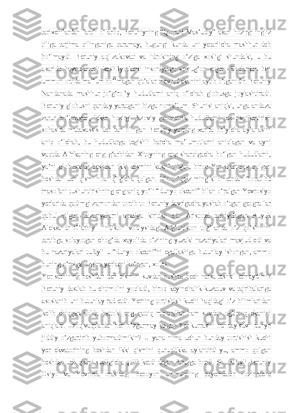 tarixchilardan farqli  o‘laroq, Beruniyning “Qonuni  Mas’udiy”  asari  hozirgi  ingliz
tiliga   tarjima   qilinganiga   qaramay,   bugungi   kunda   uni   yetarlicha   mashhur   deb
bo‘lmaydi.   Beruniy   aql-zakovati   va   idrokining   o‘ziga   xosligi   shundaki,   u   bu
asarida   hayratlanarli   kashfiyotlarni   insoniyatga   armug‘on   etgan.   Shulardan   biri
ummon ortida ma’lum bo‘lmagan qit’alar mavjud ekanini aytib o‘tganidir. Beruniy
Nandanada   mashhur   jo‘g‘rofiy   hududlarni   aniq   o‘lchab   globusga   joylashtiradi.
Beruniy globusni  qanday yaratgani  bizga noma’lum. Shunisi  aniqki, unga andaza
zarur   bo‘lmagan,   lekin   hozirgi   fazoviy   geometrik   hududlarni   tez   rivojlantirish
sohasida   mutaxassis   deb   tan   olingan   Beruniy   yerning   xarita   bo‘yicha   aylanasini
aniq   o‘lchab,   bu   hududlarga   tegishli   barcha   ma’lumotlarni   aniqlagan   va   ayni
vaqtda   Afrikaning   eng   g‘arbidan   Xitoyning   eng   sharqigacha   bo‘lgan   hududlarni,
ya’ni   globusning   beshdan   ikki   qismini   kashf   qilgan,   biroq   Yer   sharining   qolgan
beshdan uch qismi noaniqligicha qolgan. O‘n to‘qqiz ming kilometrdan iborat bu
masofani tushuntirishning eng aniq yo‘li “dunyo okeani” bilan o‘ralgan Yevrosiyo
yerlarida qadimgi zamondan tortib to Beruniy davrigacha yashab o‘tgan geograflar
qabul   qilgan   nazariyalarni   amalga   kiritish   edi.   Aristotel   tarbiyalagan   Buyuk
Aleksandr   G arbiy   Hindiston   vodiysidagi   Afg‘oniston   tog‘larida   o‘z   qo‘shininiʻ
tartibga   solayotgan   chog‘da   xayolida   o‘zining   yuzaki   nazariyalari   mavjud   edi   va
bu   nazariyalari   tufayli   u   “dunyo   okeani”ni   egallashiga   butunlay   ishongan,   ammo
buning o‘rniga ozgina yerlarni ko‘rgan, xolos.
Yer sathining beshdan uch qismini  suvdan boshqa hech narsa tashkil  etmaydimi?
Beruniy   dastlab   bu   ehtimolni   yoqladi,   biroq   keyinchalik   kuzatuv   va   tajribalariga
asoslanib uni butunlay rad etdi. Yerning tortishish kuchi haqidagi o‘z bilimlaridan
kelib   chiqqan   holda   hattoki   eng   qattiq   minerallar   ham   suvdan   og‘irroq   ekanini
aniqladi. Uzoq vaqtlardan beri o‘zgarmay kelgan Yer kurrasini bunday suvli dunyo
jiddiy   o‘zgartirib   yubormadimikin?   U   yana   nima   uchun   bunday   tortishish   kuchi
yer   ekvatorining   beshdan   ikki   qismini   quruqlikka   aylantirdi-yu,   ammo   qolgan
beshdan uch qismi suvligicha qolib ketdi degan farazga bordi. Shu tufayli Beruniy
Osiyo   va   Yevropa   orasidagi   bepoyon   ummonning   qayeridadir   hozirgacha 