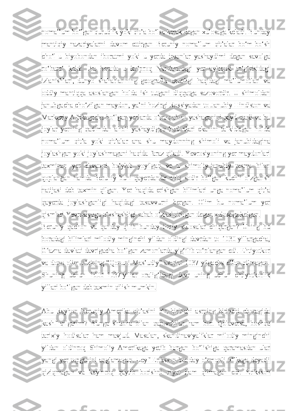 noma’lum bo‘lgan quruqlik yoki qit’a bo‘lsa kerak degan xulosaga keladi. Bunday
mantiqiy   nazariyalarni   davom   ettirgan   Beruniy   noma’lum   qit’alar   bo‘m-bo‘sh
cho‘l-u   biyobondan   iboratmi   yoki   u   yerda   insonlar   yashaydimi   degan   savolga
ro‘baro‘   keldi.   Bu   borada   u   ko‘proq   Nandanadagi   yer   aylanasi   to‘g‘risidagi
izlanishlari,   dunyo   shaharlarining   geografik   uzunligi   haqidagi   ma’lumotlari   va
oddiy   mantiqqa   asoslangan   holda   ish   tutgani   diqqatga   sazovordir.   U   shimoldan
janubgacha cho‘zilgan maydon, ya’ni hozirgi Rossiyadan to Janubiy Hindiston va
Markaziy Afrikagacha bo‘lgan yerlarda o‘troq aholi yashaganini qayd etadi va bu
joylar   yerning   qadimdan   aholi   yashaydigan   hududlari   ekanini   ta’kidlagan   holda
noma’lum   qit’a   yoki   qit’alar   ana   shu   maydonning   shimoli   va   janubidagina
joylashgan yoki joylashmagani haqida faraz qiladi. Yevrosiyoning yer maydonlari
taxminan   yer   ekvatori   bo‘ylab   yoyilgan   va   u   shimoliy-janubiy   tasma   bilan
qoplangan   hamda   Beruniy   buni   qayerdandir   aniq   sodir   bo‘lgan   kuchli   o‘zgarish
natijasi   deb   taxmin   qilgan.   Yer   haqida   erishgan   bilimlari   unga   noma’lum   qit’a
qayerda   joylashganligi   haqidagi   tasavvurni   bergan.   Olim   bu   noma’lum   yer
qismlari Yevrosiyoga o‘xshashligi sabab o‘zlashtirilgan degan xulosaga kelgan.
Beruniy   qachon   va   qanday   qilib   bunday   ilmiy   xulosalar   chiqargan?   Uning   bu
boradagi   bilimlari   milodiy  minginchi   yildan   oldingi   davrdan   to   1030-yillargacha,
G azna davlati davrigacha bo‘lgan zamonlarda yig‘ilib to‘plangan edi. Ehtiyotkorʻ
va dono olim o‘zining “Qonuni  Mas’udiy” asarini  1037-yilgacha e’lon qilmagan.
Shuning   uchun   1000–1037-yillar   oralig‘idagi   davr   uning   uchun   ehtiyotkorlik
yillari bo‘lgan deb taxmin qilish mumkin.
 
Abu   Rayhon   Beruniy   Amerika   qit’asini   o‘n   birinchi   asrning   birinchi   choragida
kashf   qilganmi?   Bunga   shubha   bilan   qarovchilar   ham   bor.   Qolaversa,   boshqa
tarixiy   hodisalar   ham   mavjud.   Masalan,   skandinaviyaliklar   milodiy   minginchi
yildan   oldinroq   Shimoliy   Amerikaga   yetib   borgan   bo‘lishiga   qaramasdan   ular
yangi   yer   topganini   anglamagan.   Leyf   Eriksson   bunday   o‘rmonli   o‘lkaga   deyarli
qiziqmagan   va   keyinroq   qaytib   borishni   niyat   ham   qilmagan   edi.   Eriksson 