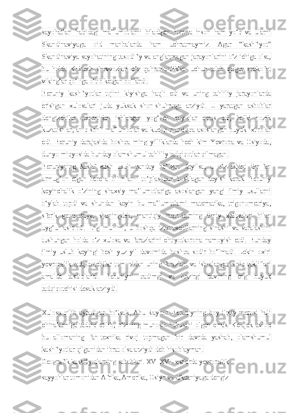 sayohatlari   haqidagi   ma’lumotlarni   biladigan   birorta   inson   ham   yo‘q   va   ularni
Skandinaviyaga   oid   manbalarda   ham   uchratmaymiz.   Agar   “kashfiyot”
Skandinaviya sayohatining tasodifiy va anglanmagan jarayonlarini o‘z ichiga olsa,
bu   holda   Kolumb   shovvozlari   o‘z   qahramonliklari   uchun   talab   qilgan   mukofot
vikinglar qo‘liga o‘tib ketgan bo‘lardi.
Beruniy   kashfiyotlar   tojini   kiyishga   haqli   edi   va   uning   tahliliy   jarayonlarda
erishgan   xulosalari   juda   yuksak   shon-shuhratga   arziydi.   U   yaratgan   asboblar
dengizchilar   tomonidan   ishlangan   yog‘och   qayiqlar   emas   edi,   balki   nozik
kuzatishlar, aniq sonli ma’lumotlar va kuchli mantiqqa asoslangan buyuk ixtirolar
edi.   Beruniy   darajasida   boshqa   ming   yilliklarda   hech   kim   Yevropa   va   Osiyoda,
dunyo miqyosida bunday olamshumul tahliliy tadqiqotlar qilmagan.
Beruniyning   kashf   etish   usuli   qanday   bo‘lgan   deyilsa,   u   o‘z   ishini   ilm-fan
armug‘on   etgan   barcha   bilimlarni   to‘plashdan   boshlagan   deyish   kerak.   Beruniy
keyinchalik   o‘zining   shaxsiy   ma’lumotlariga   asoslangan   yangi   ilmiy   usullarni
o‘ylab   topdi   va   shundan   keyin   bu   ma’lumotlarni   matematika,   trigonometriya,
sferik   geometriya,   shuningdek,   mantiqiy   metodlarning   ilmiy   xulosalari   bilan
uyg‘unlashtirdi.   Eng   muhimi,   u   boshqa   izlanuvchilarning   sinashi   va   saralashini
tushungan   holda   o‘z   xulosa   va   farazlarini   ehtiyotkorona   namoyish   etdi.   Bunday
ilmiy   uslub   keyingi   besh   yuz   yil   davomida   boshqa   sodir   bo‘lmadi.   Lekin   oxiri
yevropalik   tadqiqotchilar   tomonidan   uning   farazlari   va   isbotlangan   aniq   takliflari
amalda   tasdiqlandi.   Beruniyni   qadimgi   va   hozirgi   davrning   eng   buyuk
tadqiqotchisi desak arziydi.
 
Xulosa   qilib   aytadigan   bo‘lsak,   Abu   Rayhon   Beruniyning   boy   ilmiy   merosi   hali
chinakamiga   tadqiq   etilib,   o‘zining   munosib   bahosini   olgan   emas.   Kelajak   avlod
bu   allomaning   fan-texnika   rivoj   topmagan   bir   davrda   yashab,   olamshumul
kashfiyotlar qilganidan ibrat olsa arziydi deb hisoblayman.
Geografik kashfiyotlarning sabablari. XV–XVII asrlarda yevropalik 
sayyohlar tomonidan Afrika, Amerika, Osiyo va Okeaniyaga dengiz  