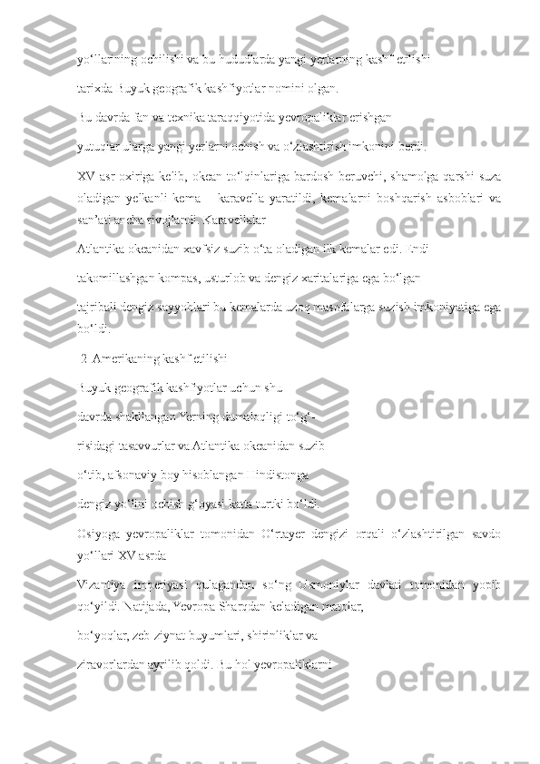 yo‘llarining ochilishi va bu hududlarda yangi yerlarning kashf etilishi 
tarixda Buyuk geografik kashfiyotlar nomini olgan.
Bu davrda fan va texnika taraqqiyotida yevropaliklar erishgan 
yutuqlar ularga yangi yerlarni ochish va o‘zlashtirish imkonini berdi. 
XV asr oxiriga kelib, okean to‘lqinlariga bardosh beruvchi, shamolga qarshi  suza
oladigan   yelkanli   kema   –   karavella   yaratildi,   kemalarni   boshqarish   asboblari   va
san’ati ancha rivojlandi. Karavellalar 
Atlantika okeanidan xavfsiz suzib o‘ta oladigan ilk kemalar edi. Endi
takomillashgan kompas, usturlob va dengiz xaritalariga ega bo‘lgan 
tajribali dengiz sayyohlari bu kemalarda uzoq masofalarga suzish imkoniyatiga ega
bo‘ldi. 
  2  Amerikaning kashf etilishi 
Buyuk geografik kashfiyotlar uchun shu 
davrda shakllangan Yerning dumaloqligi to‘g‘- 
risidagi tasavvurlar va Atlantika okeanidan suzib 
o‘tib, afsonaviy boy hisoblangan Hindistonga 
dengiz yo‘lini ochish g‘oyasi katta turtki bo‘ldi. 
Osiyoga   yevropaliklar   tomonidan   O‘rtayer   dengizi   orqali   o‘zlashtirilgan   savdo
yo‘llari XV asrda 
Vizantiya   imperiyasi   qulagandan   so‘ng   Usmoniylar   davlati   tomonidan   yopib
qo‘yildi. Natijada, Yevropa Sharqdan keladigan matolar, 
bo‘yoqlar, zeb-ziynat buyumlari, shirinliklar va 
ziravorlardan ayrilib qoldi. Bu hol yevropaliklarni  