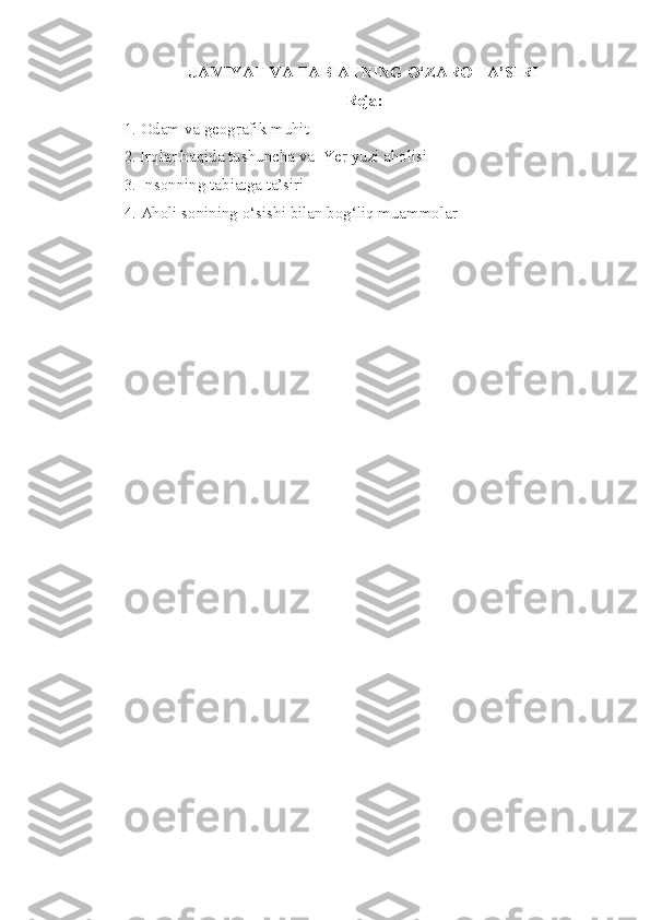 JAMIYAT VA TABIATNING O‘ZARO TA’SIRI
Reja:
1.   Odam va geografik muhit
2 . Irqlar haqida tushuncha va  Yer yuzi aholisi
3 .  Insonning   tabiatga   ta’siri
4 .  Aholi   sonining   o‘sishi   bilan   bog‘liq   muammolar 