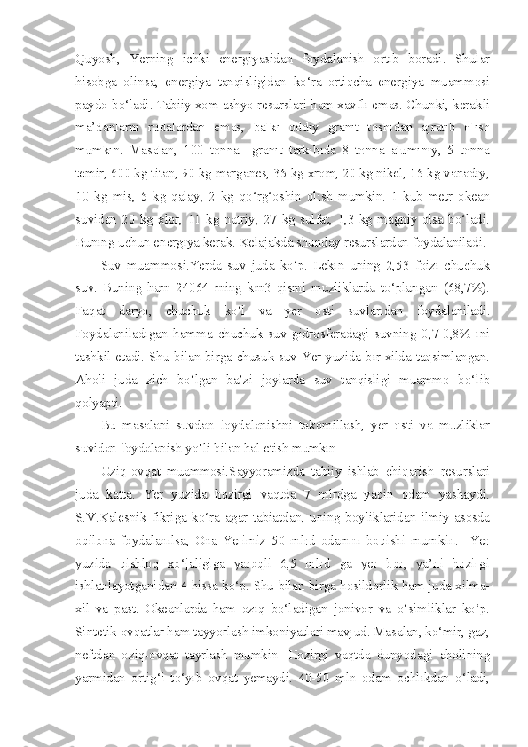 Quyosh,   Yerning   ichki   energiyasidan   foydalanish   ortib   boradi.   Shular
hisobga   olinsa,   energiya   tanqisligidan   ko‘ra   ortiqcha   energiya   muammosi
paydo bo‘ladi. Tabiiy xom ashyo resurslari ham xavfli emas. Chunki, kerakli
ma’danlarni   rudalardan   emas,   balki   oddiy   granit   toshidan   ajratib   olish
mumkin.   Masalan,   100   tonna     granit   tarkibida   8   tonna   aluminiy,   5   tonna
temir, 600 kg titan, 90 kg marganes, 35 kg xrom, 20 kg nikel, 15 kg vanadiy,
10   kg   mis,   5   kg   qalay,   2   kg   qo‘rg‘oshin   olish   mumkin.   1   kub   metr   okean
suvidan   20   kg   xlor,   11   kg   natriy,   27   kg   sulfat,   1,3   kg   magniy   olsa   bo‘ladi.
Buning uchun energiya kerak. Kelajakda shunday resurslardan foydalaniladi.
Suv   muammosi.Yerda   suv   juda   ko‘p.   Lekin   uning   2,53   foizi   chuchuk
suv.   Buning   ham   24064   ming   km3   qismi   muzliklarda   to‘plangan   (68,7%).
Faqat   daryo,   chuchuk   ko‘l   va   yer   osti   suvlaridan   foydalaniladi.
Foydalaniladigan   hamma   chuchuk   suv   gidrosferadagi   suvning   0,7-0,8%   ini
tashkil etadi. Shu bilan birga chusuk suv Yer yuzida bir xilda taqsimlangan.
Aholi   juda   zich   bo‘lgan   ba’zi   joylarda   suv   tanqisligi   muammo   bo‘lib
qolyapti.
Bu   masalani   suvdan   foydalanishni   takomillash,   yer   osti   va   muzliklar
suvidan foydalanish yo‘li bilan hal etish mumkin.
Oziq-ovqat   muammosi.Sayyoramizda   tabiiy   ishlab   chiqarish   resurslari
juda   katta.   Yer   yuzida   hozirgi   vaqtda   7   mlrdga   yaqin   odam   yashaydi.
S.V.Kalesnik   fikriga   ko‘ra   agar   tabiatdan,   uning   boyliklaridan   ilmiy   asosda
oqilona   foydalanilsa,   Ona   Yerimiz   50   mlrd   odamni   boqishi   mumkin.     Yer
yuzida   qishloq   xo‘jaligiga   yaroqli   6,5   mlrd   ga   yer   bor,   ya’ni   hozirgi
ishlatilayotganidan 4 hissa ko‘p. Shu bilan birga hosildorlik ham juda xilma-
xil   va   past.   Okeanlarda   ham   oziq   bo‘ladigan   jonivor   va   o‘simliklar   ko‘p.
Sintetik ovqatlar ham tayyorlash imkoniyatlari mavjud. Masalan, ko‘mir, gaz,
neftdan   oziq-ovqat   tayrlash   mumkin.   Hozirgi   vaqtda   dunyodagi   aholining
yarmidan   ortig‘i   to‘yib   ovqat   yemaydi.   40-50   mln   odam   ochlikdan   o‘ladi, 