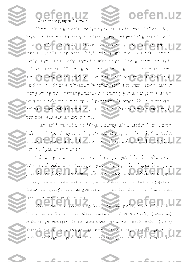 1.Odam va geografik muhit
Odam   tirik   organizmlar   evolyutsiyasi   natijasida   paydo   bo‘lgan.   Aqlli
hayvon   (odam   ajdodi)   oddiy   qurollarni   yasay   oladigan   bo‘lgandan   boshlab
odam   deyiladi.   Afrikadagi   Oldova   darasidan   topilgan   odamlar   yasagan
mehnat   qurollarining   yoshi   3-3,5   mln.   yilga   teng.   Dastlabki   odamlar
evolyutsiyasi tabiat evolyutsiyasidan sekin borgan. Hozirgi odamning paydo
bo‘lishi   tahminan   100   ming   yil   ilgari   ro‘y   bergan.   Bu   odamlar   Homo
sapiyens – ongli odam  deyiladi. Odam paydo bo‘lishi  Janubi–g‘arbiy Osiyo
va  Shimoli –  Sharqiy Afrikada  ro‘y  bergan deb  hisoblanadi. Keyin odamlar
Yer   yuzining   turli   qismlariga   tarqalgan   va   turli   joylar   tabiatiga   moslashishi
jarayonida ba’zi bir antropologik o‘zgarishlar ro‘y bergan. Ongli odam paydo
bo‘lishi   bilan   kishilik   jamiyati   yuzaga   keldi.   Kishilik   jamiyati   taraqqiyoti
tabiat evolyutsiyasidan tezroq bordi.
Odam   aqlli   mavjudot   bo‘lishiga   qaramay   tabiat   ustidan   hech   qachon
hukmron   bo‘la   olmaydi.   Uning   o‘zi   tabiatning   bir   qismi   bo‘lib,   tabiat
qonunlarini   yaxshi   bilib   olib,   ularga   amal   qilgandagina   tabiatdan   to‘g‘ri   va
oqilona foydalanishi mumkin.
Tabiatning   odamni   o‘rab   olgan,   inson   jamiyati   bilan   bevosita   o‘zaro
ta’sir   va   aloqada   bo‘lib   turadigan,   ya’ni   Yerning   odam   hayoti   bilan   juda
yaqindan bog‘langan qismi geografik muhit. Geografik muhit doim kengayib
boradi,   chunki   odam   hayot   faoliyati   makonini   borgan   sari   kengaytiradi.
Landshaft   qobig‘i   esa   kengaymaydi.   Odam   landshaft   qobig‘idan   ham
tashqariga chiqib ketishi mumkin.
Odam   hozirgi   vaqtda   ilgarigi   tabiiy   muhitda   yashayotgani   yo‘q,   u   bir-
biri   bilan   bog‘liq   bo‘lgan   ikkita   muhitda   –   tabiiy   va   sun’iy   (texnogen)
muhitda   yashamoqda.   Inson   tomonidan   yaratilgan   texnik   muhit   (sun’iy
sharoit)   bir   xil   xususiyatga   ega   emas.   Ba’zilariga,   masalan,   geografik
muhitning o‘zgartirilgan elementlari – shaharlar, ishlab chiqarish korxonalari, 