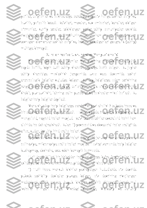 yo‘llar,   to‘g‘onlar   va   boshqalarga   qarab   turmay   o‘z   holiga   tashlab   qo‘yilsa,
buzilib, yo‘qolib ketadi.  Ba’zilari, masalan,  suv  omborlari,  kanallar,  ekilgan
o‘rmonlar,   sun’iy   tepalar,   tekislangan   yerlar   tabiiy   qonuniyatlar   asosida
rivojalanishida   davom   etadi.   Shuning   uchun   ham   inson   bunyod   etgan
texnogen elementlar tashlab qo‘yilsa, buzilib ketadiganlari geografik (tabiiy)
muhitga kirmaydi.
2.Irqlar haqida tushuncha va Yer yuzi aholisi
Yuqorida   aytilganidek,   odamlar   Yer   yuzining   ma’lum   bir   hududida
paydo   bo‘lib,   keyin   turli   tabiiy   sharoitli   joylarga   borib   qolgan.   Bu   joylar
tabiiy   sharoitiga   moslashish   jarayonida   uzoq   vaqt   davomida   tashqi
antropologik   belgilar   vujudga   kelgan.   Bunday   belgilarga   odam   terisining
rangi,   sochining   rangi,   jingalak,   to‘lqinsimon,   tik   o‘sishi,   ko‘z   kesimining
shakli,  yuz  tuzilishi,  labning   qalin-yupqaligi   va   boshqalar  misol  bo‘ladi.  Bu
belgilar irqiy belgilar deyiladi.
Mana shunday irqiy belgilarga qarab Yer yuzi aholisi 3 ta katta irqqa va
bir qancha oraliq irqlarga bo‘linadi. Hozirgi vaqtda 3 ta yirik irq-yevropoid,
mongoloid, negroid irqlari mavjud. Ba’zi tadqiqotchilar avstraloid irqini ham
alohida irq deb ajratishadi. Bular: 1) yevropoid va ekvatorial irqlar oralig‘ida
efiop, sudan, janubiy hind oraliq irqlari.
2) yevropoid va mongoloid irqlari oralig‘ida janubiy mongoloid, yapon,
polineziya, mikroneziya oraliq irqlari mavjud. Hozirgi zamonda irqiy belgilar
kuchaymay, aksincha, asta-sekin kamayib bormoqda.
Turli   irq   vakillari   bir-birlaridan   irqiy   belgilarga   ko‘ra   farq   qilsalar   ham
aslida yerda odam zoti bor. Buni quyidagi dalillar isbot qiladi.
1)   Turli   irqqa   mansub   kishilar   yashaydigan   hududlarda   o‘z   davrida
yuksak   tashkiliy   davlatlar   yuzaga   kelgan,   o‘z   davrining   rivojlangan
madaniyati   tarkib   topgan,   buyuk   kishilar   yetishib   chiqqan,   olamshumul
ixtirolar   qilingan.   Bunga   Misrdagi   ehromlar,   Markaziy   va   Janubiy 