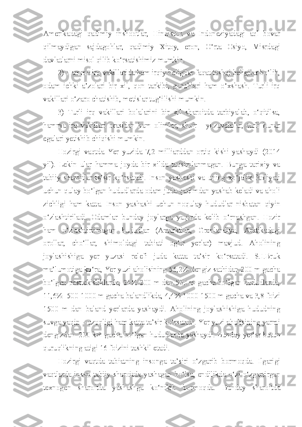 Amerikadagi   qadimiy   inshootlar,   Hindiston   va   Indoneziyadagi   aql   bovar
qilmaydigan   sajdagohlar,   qadimiy   Xitoy,   eron,   O‘rta   Osiyo,   Misrdagi
davlatlarni misol qilib ko‘rsatishimiz mumkin.
2) Hamma irq vakillarida ham irqiy beligilar faqat tashqi beligilar bo‘lib,
odam   ichki   a’zolari   bir   xil,   qon   tarkibi,   guruhlari   ham   o‘xshash.   Turli   irq
vakillari o‘zaro chatishib, metislar tug‘ilishi mumkin.
3)   Turli   irq   vakillari   bolalarini   bir   xil   sharoitda   tarbiyalab,   o‘qitilsa,
hamma   irq   vakillari   orasidan   ham   olimlar,   shoir   -   yozuvchilar,   turli   hunar
egalari yetishib chiqishi mumkin.
Hozirgi   vaqtda   Yer   yuzida   7,2   milliarddan   ortiq   kishi   yashaydi   (2014
yil).   Lekin   ular   hamma   joyda   bir   xilda   taqsimlanmagan.   Bunga   tarixiy   va
tabiiy   sharoitlar   ta’sir   ko‘rsatadi.   Inson   yashashi   va   uning   xo‘jalik   faoliyati
uchun qulay bo‘lgan hududlarda odam juda qadimdan yashab keladi va aholi
zichligi   ham   katta.   Inson   yashashi   uchun   noqulay   hududlar   nisbatan   qiyin
o‘zlashtiriladi.   Odamlar   bunday   joylarga   yaqinda   kelib   o‘rnashgan.   Hozir
ham   o‘zlashtirilmagan   hududlar   (Antarktida,   Grenlandiya,   Arktikadagi
orollar,   cho‘llar,   shimoldagi   tabiati   og‘ir   yerlar)   mavjud.   Aholining
joylashishiga   yer   yuzasi   relefi   juda   katta   ta’sir   ko‘rsatadi.   S.I.Bruk
ma’lumotiga ko‘ra, Yer yuzi aholisining 56,2% dengiz sathidan 200 m gacha
bo‘lgan pasttekisliklarda, 24% 200 m dan 500 m gacha bo‘lgan hududlarda,
11,6%  500-1000 m gacha balandlikda, 4,4% 1000-1500 m gacha va 3,8 foizi
1500   m   dan   baland   yerlarda   yashaydi.   Aholining   joylashishiga   hududning
suvga yaqin – uzoqligi ham katta ta’sir ko‘rsatadi. Yer yuzi aholisining yarmi
dengizdan  200 km gacha bo‘lgan hududlarda yashaydi. Bunday yerlar butun
quruqlikning atigi 16 foizini tashkil etadi.
Hozirgi   vaqtda   tabiatning   insonga   ta’siri   o‘zgarib   bormoqda.   Ilgarigi
vaqtlarda inson  tabiiy sharoitda yashagan bo‘lsa, endilikda o‘zi o‘zgartirgan
texnogen   sharoitda   yashashga   ko‘nikib   bormoqda.   Bunday   sharoitda 