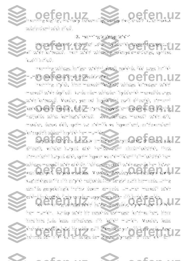 insonning sog‘ligi, ma’naviy barkamolligi qanday rivojlanadi? Bular maxsus
tadqiqotlarni talab qiladi.
3.Insonning tabiatga ta’siri
Inson   tabiatdan   o‘z   ehtiyojlari   uchun   foydalanish   jarayonida   unga   turli
xil   ta’sir   ko‘rsatadi.   Inson   ta’siri   tabiatning   mikroyelementlariga,   ayniqsa
kuchli bo‘ladi. 
Insonning   tabiatga   bo‘lgan   ta’sirini   shartli   ravishda   ikki   turga   bo‘lish
mumkin: maqsadli ta’sir va maqsadsiz ta’sir.
Insonning   o‘ylab,   biror   maqsadni   ko‘zlab,   tabiatga   ko‘rsatgan   ta’siri
maqsadli ta’sir deyiladi. Bunda odam tabiatdan foydalanish maqsadida unga
ta’sir   ko‘rsatadi.   Masalan,   yer   osti   boyliklarini   qazib   chiqarish,   o‘rmonni
kesish, yerlarni haydash, baliq, mo‘ynali   hayvon larni ovlash va h.k. Buning
natijasida   tabiat   kambag‘allashadi.   Lekin   tabiatga   maqsadli   ta’sir   etib,
masalan,   daraxt   ekib,   ayrim   tur   o‘simlik   va   hayvonlarni,   qo‘riqxonalarni
ko‘paytirib tabiatni boyitish ham mumkin.
Daryolarga   to‘g‘on   qurib   suv   omborlari   bunyod   etish,   cho‘llarga   suv
chiqarib,   vohalar   bunyod   etish   hamda   ularni   obodonlashtirish,   ihota
o‘rmonlarini bunyod etish, ayrim hayvon va o‘simliklarni iqlimlashtirish ham
tabiatga maqsadli ta’sir etishdir. Tabiatga maqsadli ta’sir etganda ham ba’zan
xatolarga   yo‘l   qo‘yish   mumkin.   Masalan,   Amudaryo   va   Sirdaryo   suvini
sug‘orishga to‘liq olib qo‘yish natijasida Orol dengizi qurib bormoqda. Uning
atrofida   geoyekologik   inqiroz   davom   etmoqda.   Umuman   maqsadli   ta’sir
etishni boshqarish, ilmiy asosda muayyan reja bilan olib borish mumkin.
Lekin   insoning   tabiatga   ta’siri   ba’zan   maqsadsiz,   o‘ylanmagan   bo‘lishi
ham   mumkin.   Bunday   ta’sir   bir   qarashda   arzimagan   ko‘rinsa   ham,   biroq
bora-bora   juda   katta   oqibatlarga   olib   kelishi   mumkin.   Masalan,   katta
shaharlar atrofida ba’zi bir tabiiy gulli o‘simliklar yo‘qolib bormoqda. Agar
bahorda   dam   olish   kunlari   dalaga   dam   olgani,   o‘ynagani   chiqqan   kishilarni 