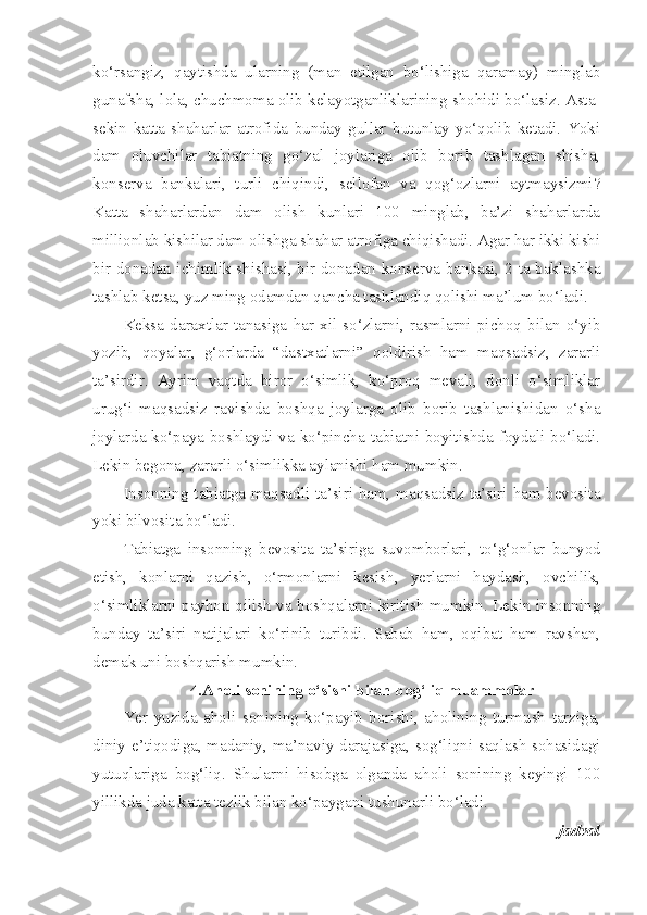 ko‘rsangiz,   qaytishda   ularning   (man   etilgan   bo‘lishiga   qaramay)   minglab
gunafsha, lola, chuchmoma olib kelayotganliklarining shohidi bo‘lasiz. Asta-
sekin   katta   shaharlar   atrofida   bunday   gullar   butunlay   yo‘qolib   ketadi.   Yoki
dam   oluvchilar   tabiatning   go‘zal   joylariga   olib   borib   tashlagan   shisha,
konserva   bankalari,   turli   chiqindi,   sellofan   va   qog‘ozlarni   aytmaysizmi?
Katta   shaharlardan   dam   olish   kunlari   100   minglab,   ba’zi   shaharlarda
millionlab kishilar dam olishga shahar atrofiga chiqishadi. Agar har ikki kishi
bir donadan ichimlik shishasi, bir donadan konserva bankasi, 2 ta baklashka
tashlab ketsa, yuz ming odamdan qancha tashlandiq qolishi ma’lum bo‘ladi.
Keksa   daraxtlar   tanasiga   har   xil   so‘zlarni,   rasmlarni   pichoq   bilan   o‘yib
yozib,   qoyalar,   g‘orlarda   “dastxatlarni”   qoldirish   ham   maqsadsiz,   zararli
ta’sirdir.   Ayrim   vaqtda   biror   o‘simlik,   ko‘proq   mevali,   donli   o‘simliklar
urug‘i   maqsadsiz   ravishda   boshqa   joylarga   olib   borib   tashlanishidan   o‘sha
joylarda ko‘paya boshlaydi va ko‘pincha tabiatni boyitishda foydali bo‘ladi.
Lekin begona, zararli o‘simlikka aylanishi ham mumkin. 
Insonning tabiatga maqsadli ta’siri ham, maqsadsiz ta’siri ham bevosita
yoki bilvosita bo‘ladi.
Tabiatga   insonning   bevosita   ta’siriga   suvomborlari,   to‘g‘on lar   bunyod
etish,   konlarni   qazish,   o‘rmonlarni   kesish,   yerlarni   haydash,   ovchilik,
o‘simliklarni payhon qilish va boshqalarni kiritish mumkin. Lekin insonning
bunday   ta’siri   natijalari   ko‘rinib   turibdi.   Sabab   ham,   oqibat   ham   ravshan,
demak uni boshqarish mumkin.
4.Aholi sonining o‘sishi bilan bog‘liq muammolar
Yer   yuzida   aholi   sonining   ko‘payib   borishi,   aholining   turmush   tarziga,
diniy e’tiqodiga, madaniy, ma’naviy darajasiga, sog‘liqni saqlash sohasidagi
yutuqlariga   bog‘liq.   Shularni   hisobga   olganda   aholi   sonining   keyingi   100
yillikda juda katta tezlik bilan ko‘paygani tushunarli bo‘ladi.
-jadval 