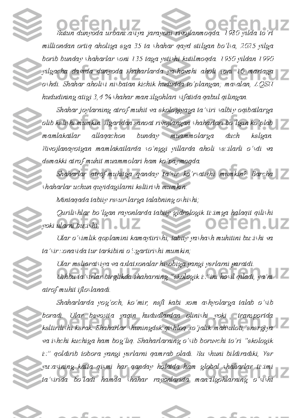 Butun   dunyoda   urbanizasiya   jarayoni   rivojlanmoqda.   1980   yilda   to‘rt
milliondan   ortiq   aholiga   ega   35   ta   shahar   qayd   etilgan   bo‘lsa,   2025   yilga
borib bunday shaharlar soni 135 taga yetishi kutilmoqda. 1950 yildan 1990
yilgacha   davrda   dunyoda   shaharlarda   yashovchi   aholi   soni   10   martaga
oshdi.  Shahar aholisi nisbatan  kichik hududda  to‘plangan; masalan,  AQSH
hududining atigi 3,4 % shahar manzilgohlari sifatida qabul qilingan. 
Shahar joylarning atrof-muhit va ekologiyaga ta’siri salbiy oqibatlarga
olib kelishi mumkin. Ilgaridan sanoat rivojlangan shaharlari bo‘lgan ko‘plab
mamlakatlar   allaqachon   bunday   muammolarga   duch   kelgan.
Rivojlanayotgan   mamlakatlarda   so‘nggi   yillarda   aholi   sezilarli   o‘sdi   va
demakki atrof-muhit muammolari ham ko‘paymoqda. 
Shaharlar   atrof-muhitga   qanday   ta’sir   ko‘rsatishi   mumkin?   Barcha
shaharlar uchun quyidagilarni keltirish mumkin:
Mintaqada tabiiy resurslarga talabning oshishi;
Qurilishlar bo‘lgan rayonlarda tabiiy gidrologik tizimga halaqit qilishi
yoki ularni buzishi;
Ular o‘simlik qoplamini kamaytirishi, tabiiy yashash muhitini buzishi va
ta’sir zonasida tur tarkibini o‘zgartirishi mumkin;
Ular melioratsiya va axlatxonalar hisobiga yangi yerlarni yaratdi.
Ushbu ta’sirlar birglikda shaharning “ekologik iz”ini hosil qiladi, ya’ni
atrof-muhit ifloslanadi. 
Shaharlarda   yog‘och,   ko‘mir,   neft   kabi   xom   ashyolarga   talab   o‘sib
boradi.   Ular   bevosita   yaqin   hududlardan   olinishi   yoki     transportda
keltirilishi kerak. Shaharlar shuningdek qishloq xo‘jalik mahsuloti, energiya
va ishchi kuchiga ham bog‘liq. Shaharlarning o‘sib boruvchi to‘ri “ekologik
iz”   qoldirib   tobora   yangi   yerlarni   qamrab   oladi.   Bu   shuni   bildiradiki,   Yer
yuzasining   katta   qismi   har   qanday   holatda   ham   global   shaharlar   tizimi
ta’sirida   bo‘ladi   hamda   shahar   rayonlarida   manzilgohlarning   o‘sishi 