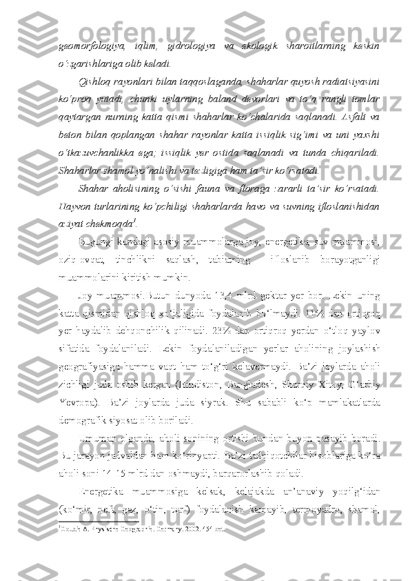 geomorfologiya,   iqlim,   gidrologiya   va   ekologik   sharoitlarning   keskin
o‘zgarishlariga olib keladi.   
Qishloq rayonlari bilan taqqoslaganda, shaharlar quyosh radiatsiyasini
ko‘proq   yutadi,   chunki   uylarning   baland   devorlari   va   to‘q   rangli   tomlar
qaytargan   nurning   katta   qismi   shaharlar   ko‘chalarida   saqlanadi.   Asfalt   va
beton   bilan   qoplangan   shahar   rayonlar   katta   issiqlik   sig‘imi   va   uni   yaxshi
o‘tkazuvchanlikka   ega;   issiqlik   yer   ostida   saqlanadi   va   tunda   chiqariladi.
Shaharlar shamol yo‘nalishi va tezligiga ham ta’sir ko‘rsatadi. 
Shahar   aholisining   o‘sishi   fauna   va   floraga   zararli   ta’sir   ko‘rsatadi.
Hayvon turlarining ko‘pchiligi shaharlarda havo va suvning ifloslanishidan
aziyat chekmoqda 1
.
Bugungi kundagi asosiy muammolarga joy, energetika, suv muammosi,
oziq-ovqat,   tinchlikni   saqlash,   tabiatning     ifloslanib   borayotganligi
muammolarini kiritish mumkin.
Joy   muammosi.Butun   dunyoda   13,4   mlrd   gektar   yer   bor.   Lekin   uning
katta   qismidan   qishloq   xo‘jaligida   foydalanib   bo‘lmaydi.   11%   dan   ortiqroq
yer   haydalib   dehqonchilik   qilinadi.   23%   dan   ortiqroq   yerdan   o‘tloq   yaylov
sifatida   foydalaniladi.   Lekin   foydalaniladigan   yerlar   aholining   joylashish
geografiyasiga   hamma   vaqt   ham   to‘g‘ri   kelavermaydi .   Ba’zi   joylarda   aholi
zichligi   juda   oshib   ketgan   ( Hindiston ,   Bangladesh ,   Sharqiy   Xitoy ,   G‘arbiy
Yevropa ).   Ba’zi   joylarda   juda   siyrak.   Shu   sababli   ko‘p   mamlakatlarda
demografik siyosat olib boriladi.
Umuman   olganda,  aholi   sonining   ortishi   bundan   buyon  pasayib   boradi.
Bu jarayon jadvaldan ham ko‘rinyapti. Ba’zi tadqiqotchilar hisoblariga ko‘ra
aholi soni 14-15 mlrd dan oshmaydi, barqarorlashib qoladi.
Energetika   muammosiga   kelsak,   kelajakda   an’anaviy   yoqilg‘idan
(ko‘mir,   neft,   gaz,   o‘tin,   torf)   foydalanish   kamayib,   termoyadro,   shamol,
1
Goudie A. Physische Geogra p h i e. Germany.  2002 .  454-bet. 