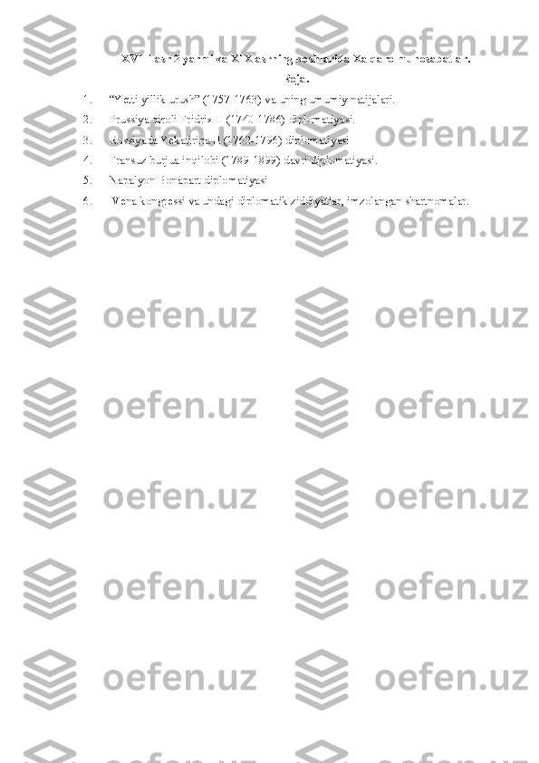 XVIII asr 2-yarmi va XIX asrning boshlarida Xalqaro munosabatlar.
Reja.
1. “Yetti yillik urush” (1757-1763) va uning umumiy natijalari.
2. Prussiya qiroli Fridrix II (1740-1786) diplomatiyasi.
3. Rossiyada Yekatirina II (1762-1796) diplomatiyasi
4. Fransuz burjua inqilobi (1789-1899) davri diplomatiyasi.
5. Napalyon Bonapart diplomatiyasi 
6.  Vena kongressi va undagi diplomatik ziddiyatlar, imzolangan shartnomalar. 