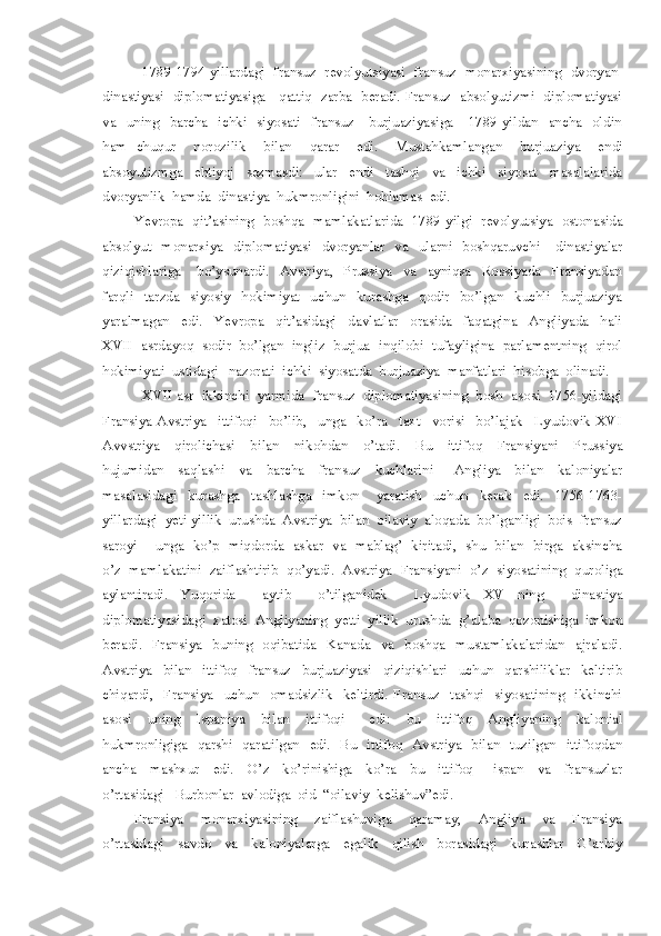 1789-1794-yillardagi  fransuz  revolyutsiyasi  fransuz  monarxiyasining  dvoryan-
dinastiyasi   diplomatiyasiga     qattiq   zarba   beradi. Fransuz   absolyutizmi   diplomatiyasi
va    uning     barcha    ichki    siyosati    fransuz      burjuaziyasiga      1789-yildan    ancha    oldin
ham   chuqur     norozilik     bilan     qarar     edi.     Mustahkamlangan     burjuaziya     endi
absoyutizmga     ehtiyoj     sezmasdi:     ular     endi     tashqi     va     ichki     siyosat     masalalarida
dvoryanlik  hamda  dinastiya  hukmronligini  hohlamas  edi.
Yevropa   qit’asining   boshqa   mamlakatlarida   1789-yilgi   revolyutsiya   ostonasida
absolyut    monarxiya    diplomatiyasi    dvoryanlar    va    ularni    boshqaruvchi      dinastiyalar
qiziqishlariga       bo’ysunardi.     Avstriya,     Prussiya     va     ayniqsa     Rossiyada     Fransiyadan
farqli     tarzda     siyosiy     hokimiyat     uchun     kurashga     qodir     bo’lgan     kuchli     burjuaziya
yaralmagan     edi.     Yevropa     qit’asidagi     davlatlar     orasida     faqatgina     Angliyada     hali
XVII  asrdayoq  sodir  bo’lgan  ingliz  burjua  inqilobi  tufayligina  parlamentning  qirol
hokimiyati  ustidagi   nazorati  ichki  siyosatda  burjuaziya  manfatlari  hisobga  olinadi.
XVII asr  ikkinchi  yarmida  fransuz  diplomatiyasining  bosh  asosi  1756-yildagi
Fransiya-Avstriya     ittifoqi     bo’lib,     unga     ko’ra     taxt     vorisi     bo’lajak     Lyudovik   XVI
Avvstriya     qirolichasi     bilan     nikohdan     o’tadi.     Bu     ittifoq     Fransiyani     Prussiya
hujumidan     saqlashi     va     barcha     fransuz     kuchlarini       Angliya     bilan     kaloniyalar
masalasidagi     kurashga     tashlashga     imkon       yaratish     uchun     kerak     edi.     1756-1763-
yillardagi  yeti yillik  urushda  Avstriya  bilan  oilaviy  aloqada  bo’lganligi  bois  fransuz
saroyi       unga   ko’p   miqdorda   askar   va   mablag’   kiritadi,   shu   bilan   birga   aksincha
o’z  mamlakatini  zaiflashtirib  qo’yadi.  Avstriya  Fransiyani  o’z  siyosatining  quroliga
aylantiradi.   Yuqorida     aytib     o’tilganidek     Lyudovik   XV   ning     dinastiya
diplomatiyasidagi  xatosi  Angliyaning  yetti  yillik  urushda  g’alaba  qozonishiga  imkon
beradi.    Fransiya    buning    oqibatida    Kanada    va    boshqa    mustamlakalaridan    ajraladi.
Avstriya     bilan     ittifoq     fransuz     burjuaziyasi     qiziqishlari     uchun     qarshiliklar     keltirib
chiqardi,     Fransiya     uchun     omadsizlik     keltirdi.   Fransuz     tashqi     siyosatining     ikkinchi
asosi     uning     Ispaniya     bilan     ittifoqi       edi:     bu     ittifoq     Angliyaning     kalonial
hukmronligiga   qarshi   qaratilgan   edi.   Bu   ittifoq   Avstriya   bilan   tuzilgan   ittifoqdan
ancha     mashxur     edi.     O’z     ko’rinishiga     ko’ra     bu     ittifoq       ispan     va     fransuzlar
o’rtasidagi   Burbonlar  avlodiga  oid  “oilaviy  kelishuv”edi.
Fransiya     monarxiyasining     zaiflashuviga     qaramay,     Angliya     va     Fransiya
o’rtasidagi     savdo     va     kaloniyalarga     egalik     qilish     borasidagi     kurashlar     G’arbiy 