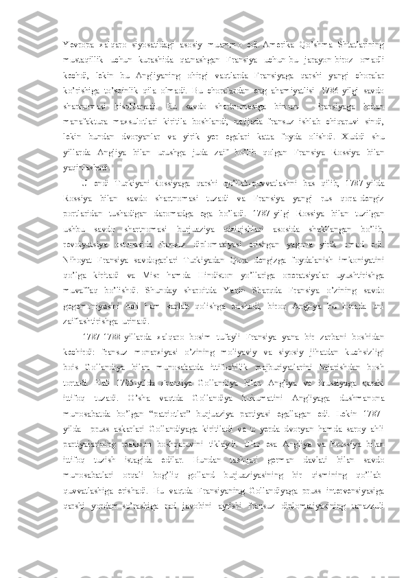 Yevropa   xalqaro   siyosatidagi   asosiy   muammo   edi. Amerika   Qo’shma   Shtatlarining
mustaqillik     uchun     kurashida     qatnashgan     Fransiya     uchun   bu     jarayon   biroz     omadli
kechdi,     lekin     bu     Angliyaning     ohirgi     vaqtlarda     Fransiyaga     qarshi     yangi     choralar
ko’rishiga  to’sqinlik  qila  olmadi.  Bu  choralardan  eng  ahamiyatlisi   1786-yilgi  savdo
shartnomasi     hisoblanadi.     Bu     savdo     shartnomasiga     binoan         Fransiyaga     britan
manafaktura  maxsulotlari  kiritila  boshlandi,  natijada  fransuz  ishlab  chiqaruvi  sindi,
lekin     bundan     dvoryanlar     va     yirik     yer     egalari     katta     foyda     olishdi.     Xuddi     shu
yillarda     Angliya     bilan     urushga     juda     zaif     bo’lib     qolgan     Fransiya     Rossiya     bilan
yaqinlashadi.  
           U   endi   Turkiyani Rossiyaga   qarshi   qo’llab-quvvatlashni   bas   qilib,   1787-yilda
Rossiya     bilan     savdo     shartnomasi     tuzadi     va     Fransiya     yangi     rus     qora   dengiz
portlaridan     tushadigan     daromadga     ega     bo’ladi.     1787-yilgi     Rossiya     bilan     tuzilgan
ushbu     savdo     shartnomasi     burjuaziya     qiziqishlari     asosida     shakllangan     bo’lib,
revolyutsiya     ostonasida     fransuz     diplomatiyasi     erishgan     yagona     yirik     omad     edi.
Nihoyat   Fransiya   savdogarlari   Turkiyadan   Qora   dengizga   foydalanish   imkoniyatini
qo’lga     kiritadi     va     Misr     hamda     Hindiston     yo’llariga     operatsiyalar     uyushtirishga
muvaffaq     bo’lishdi.     Shunday     sharoitda     Yaqin     Sharqda     Fransiya     o’zining     savdo
gegemoniyasini   hali   ham   saqlab   qolishga   erishadi,   biroq   Angliya   bu   borada   uni
zaiflashtirishga  urinadi.
1787-1788-yillarda   xalqaro   bosim   tufayli   Fransiya   yana   bir   zarbani   boshidan
kechirdi:     fransuz     monarxiyasi     o’zining     moliyaviy     va     siyosiy     jihatdan     kuchsizligi
bois     Gollandiya     bilan     munosabatda     ittifochilik     majburiyatlarini     bajarishdan     bosh
tortadi.    Hali    1785-yilda    Fransiya   Gollandiya    bilan    Angliya   va   Prussiyaga   qarshi
ittifoq     tuzadi.     O’sha     vaqtda     Gollandiya     hukumatini     Angliyaga     dushmanona
munosabatda   bo’lgan   “patriotlar”   burjuaziya   partiyasi   egallagan   edi.   Lekin   1787-
yilda    pruss  askarlari  Gollandiyaga  kiritiladi  va  u  yerda  dvoryan  hamda  saroy  ahli
partiyalarining   reaksion   boshqaruvini   tiklaydi.    Ular   esa   Angliya   va   Prussiya   bilan
ittifoq     tuzish     istagida     edilar.     Bundan     tashqari     german     davlati     bilan     savdo
munosabatlari     orqali     bog’liq     golland     burjuaziyasining     bir     qismining     qo’llab-
quvvatlashiga  erishadi.  Bu  vaqtda  Fransiyaning  Gollandiyaga  pruss  intervensiyasiga
qarshi     yordam   so’rashiga     rad     javobini     aytishi     fransuz     diplomatiyasining     tanazzuli 