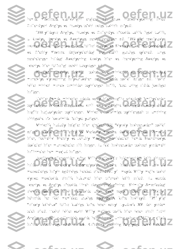 hamda     Yevropada     kuchsizligini     anglatar     edi.     Pruss     intervensiyasining     omadi
Gollandiyani  Angliya  va  Prussiya  ta’siri  ostiga  tushirib  qo’yadi.
1788-yildayoq  Angliya,  Prussiya  va  Gollandiya  o’rtasida  uchlik  ligasi  tuzilib,
u   Rossiya,   Fransiya   va    Avstriyaga    qarshi    qaratilgan   edi.   1789-yilgi    revolyutsiya
ostonasida  bu  ingliz-pruss-golland  ittifoqi  Tukiya  va  Shvetsiyani  qo’llab-quvvatlaydi
va     G’arbiy     Yevropa     derjaviyalaridagi     eng     kuchli     guruhga     aylanadi.     Unga
parchalangan     holdagi     Avstriyaning     Rossiya     bilan     va     Fransiyaning     Avstriya     va
Ispaniya  bilan  ittifoqligi  qarshi  turayotgan  edi
Absolyut     monarxiya     davrida         tashqi     ishlar     ministrligi     va     elchilik,     absolyut
monarxiya     siyosatining     bo’ysunuvchan     quroli     sifatida     tashkil     etilgan     edi.     Tashqi
ishlar   ministri   monarx   tominidan   tayinlangan   bo’lib,   faqat   uning   oldida   javobgar
bo’lgan.
Elchilar  hamda  ministrlar  odatda  saroy  bilan  bog’liq  aristokrat  familiyalardan
tayinlangan.     Ministrlikning     kam     sonli     amaldorlarigina     shuningdek     saroy     bilan
bog’liq   burjuaziyadan   tayinlangan.   Ministrlik   lavozimiga   tayinlangach   to   umrining
ohirigacha  o’z  lavozimida  faoliyat  yuritgan.
Ministrlik  hududiy  belgilar  bilan  ajralgan  ikki  “siyosiy  boshqaruvdan”  tashkil
etilgan.     Ulardan     biri     G’arbiy     va     Markaziy     Yevropa     davlatlari     hamda         Amerika
bilan,     ikkinchisi     Sharqiy     va     Janubiy     Yevropa     mamlakatlari     hamda     Skandinaviya
davlatlari  bilan  munosabatlar  olib  borgan. Bu  ikki  boshqaruvdan  tashqari  yordamchi
bo’linmalar  ham  mavjud  bo’lgan.  
Bastiliya  egallanganidan  so’ng  Milliy  majlis  xalq  hokimiyatidan  kelib  chiqqan
holda     qirollik     ministrligi     diplomatiyasiga     aralasha     boshladi     hamda     uni     o’z
maqsadlariga  bo’yin  egdirishga  harakat  qiladi.  1790-yil   mayda  Milliy  majlis  tashqi
siyosat     masalasida     qirollik     hukumati     bilan     to’qnash     kelib     qoladi.     Bu     vaqtda
Ispaniya   va   Angliya   o’rtasida   Tinch   okeani   qirg’og’ining       Shimoliy   Amerikadagi
qismiga     davogarlik     qilish     masalasida     urush     xavfi     paydo     bo’lgan     edi.     1790-yil
bahorida     har     ikki     mamlakat     urushga     tayyorgarlik     ko’ra     boshlaydi.     1761-yilgi
“oilaviy   kelishuv”   ittifoq    kuchiga   ko’ra    ispan   saroyi    Lyudovik   XVI dan   yordam
talab   qiladi.   Tashqi   ishlar   vaziri    Milliy   majlisga   tezlik    bilan   ispan   qiroli   flotini
Angliyaga  qarshi  qurollantirish  xaqida  habar  beradi.  Uning  axboroti  Milliy  majlisda
bo’ron  ko’tarilishiga  sabab  bo’ladi.   Ko’pchilik   qirolning  Angliyaga   qarshi  harakati 