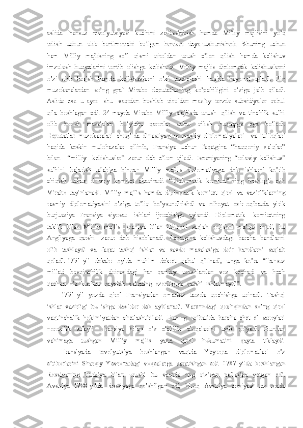 aslida     fransuz     revolyutsiyasi     kuchini     zaiflashtirish     hamda     Milliy     majlisini     yo’q
qilish   uchun    olib    borilmoqchi    bo’lgan   harakat    deya  tushunishadi.    Shuning    uchun
ham     Milliy     majlisning     so’l     qismi     qiroldan     urush     e’lon     qilish     hamda     kelishuv
imzolash  huquqlarini  tortib  olishga  kelishadi.  Milliy  majlis  diplomatik  kelishuvlarni
o’zi   olib   borish   hamda   kelishuvlarni    o’zi   tasdiqlashi   haqida   bayonot   qiladi.   Iliq
muzokaralardan   so’ng   graf   Mirabo   deputatlarning   ko’pchiligini   o’ziga   jalb   qiladi.
Aslida  esa  u  ayni   shu   vaqtdan  boshlab  qiroldan  maxfiy  tarzda  subsidiyalar  qabul
qila  boshlagan  edi.  24-mayda  Mirabo  Milliy  majlisda  urush   qilish  va  tinchlik  sulhi
olib     borish     masalalari     bo’yicha     qarorlar     qabul     qilish     huquqiga     ega     bo’ladi.
Deputatlar  muzokaralari  chog’ida  dinastiyaning  maxfiy  diplomatiyalari    va  ittifoqlari
haqida     keskin     mulohazalar     qilinib,     Fransiya     uchun     faqatgina     “haqqoniy     xalqlar”
bilan    “milliy   kelishuvlar”  zarur  deb  e’lon  qiladi.  Ispaniyaning  “oilaviy  kelishuv”
sulhini     bajarish     talabiga     binoan     Milliy     majlis     diplomatiyaga     doir     ishlarni     ko’rib
chiqish   uchun   doimiy   komitet   chaqiradi.   “Diplomatik   komitet” ning   boshlig’i   etib
Mirabo  tayinlanadi.  Milliy  majlis  hamda  diplomatik  komitet  qirol  va  vazirliklarning
rasmiy   diplomatiyasini   o’ziga   to’liq   bo’ysundirishdi   va   nihoyat   oxir-oqibatda   yirik
burjuaziya     Fransiya     siyosat       ishlari     ijrochisiga     aylandi.     Diplomatik       komitetning
taklifi  bilan  Milliy  majlis  Ispaniya  bilan  ittifoqni  saqlab  qolishni  ma’qul  topdi,  bu
Angliyaga   qarshi     zarur   deb   hisoblanadi.   Faqatgina   kelishuvdagi   barcha   bandlarni
olib   tashlaydi    va   faqat    tashqi   ishlar    va    savdo    masalasiga   doir   bandlarni    saqlab
qoladi.  1791-yil    dekabr    oyida    muhim    dekret    qabul    qilinadi,   unga    ko’ra    “fransuz
millati     bosqinchilik     doirasidagi     har     qanday     urushlardan     voz     kechadi     va     hech
qachon  o’z  kuchini  qaysidir  xalqning  ozodligiga  qarshi  ishlatmaydi”.
1791-yil    yozda    qirol    Fransiyadan    omadsiz    tarzda    qochishga    urinadi.    Tashqi
ishlar  vazirligi  bu  ishga  daxldor  deb  ayblanadi.  Varenndagi  qochqindan  so’ng  qirol
vaqtinchalik  hokimiyatdan  chetlashtiriladi.  Buning  oqibatida  barcha  chet  el  saroylari
norozilik     tufayli       Fransiya     bilan     o’z     elchilik     aloqalarini     uzib     qo’yadi.     Bundan
vahimaga     tushgan     Milliy     majlis     yana     qirol     hukumatini     qayta     tiklaydi.
Fransiyada     revolyutsiya     boshlangan     vaqtda     Yeyropa     diplomatlari     o’z
e’tiborlarini  Sharqiy  Yevropadagi  voqealarga  qaratishgan  edi.  1787-yilda  boshlangan
Rossiyaning     Turkiya     bilan     urushi     bu     vaqtda     eng     qizigan     pallasiga     yetgan     edi.
Avstriya   1788-yilda   Rossiyaga   qo’shilgan   edi,   biroq   Avstriya   armiyasi   tez   orada 