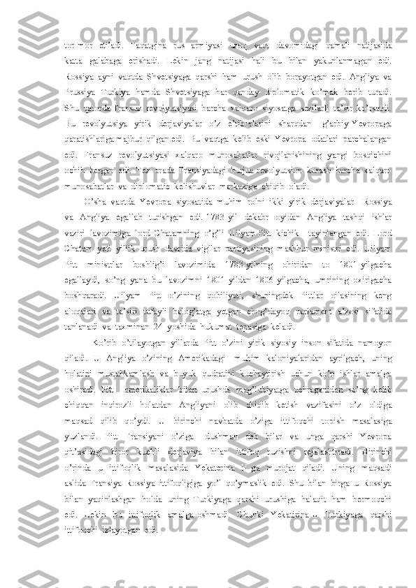 tor-mor     etiladi.     Faqatgina     rus     armiyasi     uzoq     vaqt     davomidagi     qamali     natijasida
katta     galabaga     erishadi.     Lekin     jang     natijasi     hali     bu     bilan     yakunlanmagan     edi.
Rossiya  ayni  vaqtda  Shvetsiyaga  qarshi  ham  urush  olib  borayotgan  edi.  Angliya  va
Prussiya   Turkiya   hamda   Shvetsiyaga   har   qanday   diplomatik   ko’mak   berib   turadi.
Shu  qatorda  fransuz  revolyutsiyasi  barcha  xalqaro  siyosatga  sezilarli  ta’sir  ko’rsatdi.
Bu     revolyutsiya     yirik     derjaviyalar     o’z     e’tiborlarini     sharqdan       g’arbiy   Yevropaga
qaratishlariga majbur  qilgan edi.  Bu  vaqtga  kelib  eski  Yevropa  odatlari  parchalangan
edi.   Fransuz   revolyutsiyasi   xalqaro   munosabatlar   rivojlanishining   yangi   bosqichini
ochib  bergan  edi.  Tez  orada  Fransiyadagi  burjua-revolyutsion  kurash  barcha  xalqaro
munosabatlar  va  diplomatic  kelishuvlar  markaziga  chiqib  oladi.
O’sha  vaqtda  Yevropa  siyosatida  muhim  rolni  ikki  yirik  derjaviyalar – Rossiya
va     Angliya     egallab     turishgan     edi.   1783-yil     dekabr     oyidan     Angliya     tashqi     ishlar
vaziri  lavozimiga  lord  Chatamning  o’g’li  Uilyam Pitt  kichik    tayinlangan  edi.  Lord
Chatam  yeti  yillik  urush  davrida  vigllar  partiyasining  mashhur  ministri  edi.  Uilyam
Pitt     ministrlar     boshlig’i     lavozimida     1783-yilning     ohiridan     to     1801-yilgacha
egallaydi,  so’ng  yana  bu  lavozimni  1801-yildan  1806-yilgacha,  umrining  oxirigacha
boshqaradi.     Uilyam     Pitt     o’zining     qobiliyati,     shuningdek     Pittlar     oilasining     keng
aloqalari   va   ta’siri   tufayli   balog’atga   yetgan   chog’dayoq   parlament   a’zosi   sifatida
tanlanadi  va  taxminan  24  yoshida  hukumat  tepasiga  keladi. 
 Ko’rib  o’tilayotgan  yillarda  Pitt  o’zini  yirik  siyosiy  inson  sifatida  namoyon
qiladi.   U   Angliya   o’zining   Amerikadagi     muhim   kaloniyalaridan   ayrilgach,   uning
holatini  mustahkamlash  va  buyuk  qudratini  kuchaytirish  uchun  ko’p  ishlar  amalga
oshiradi.  Pitt    amerikaliklar  bilan  urushda  mag’lubiyatga  uchraganidan  so’ng  kelib
chiqqan     inqirozli     holatdan     Angliyani     olib     chiqib     ketish     vazifasini     o’z     oldiga
maqsad     qilib     qo’ydi.     U     birinchi     navbatda     o’ziga     ittifoqchi     topish     masalasiga
yuzlandi.     Pitt     Fransiyani     o’ziga       dushman     deb     bilar     va     unga     qarshi     Yevropa
qit’asidagi     biror     kuchli     derjaviya     bilan     ittifoq     tuzishni     rejalashtiradi.     Birinchi
o’rinda     u     ittifoqlik     masalasida     Yekaterina     II   ga     murojat     qiladi.     Uning     maqsadi
aslida  Fransiya  Rossiya  ittifoqligiga  yo’l  qo’ymaslik  edi.  Shu  bilan  birga  u  Rossiya
bilan   yaqinlashgan   holda   uning   Turkiyaga   qarshi   urushiga   halaqit   ham   bermoqchi
edi.     Lekin     bu     ittifoqlik     amalga   oshmadi.     Chunki     Yekatirina   II     Turkiyaga     qarshi
ittifoqchi  izlayotgan  edi. 