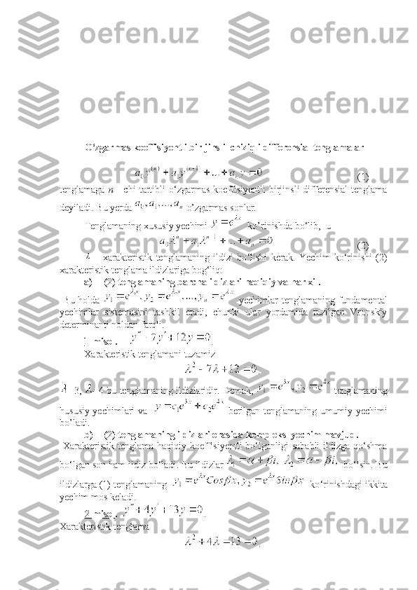 O ‘ zgarmas koeffisiyentli bir   jinsli  chiziqli differensial tenglamalar
(1)
tenglamaga   n   -   chi   tartibli   o ‘ zgarmas   koeffisiyentli   birjinsli   differensial   tenglama
deyiladi. Bu yerda   o’zgarmas sonlar.
Tenglamaning xususiy yechimi    ko’rinishda bo ‘ lib,  u
(2)λ
  -   xarakteristik   tenglamaning   ildizi   bo ‘ lishi   kerak.   Yechim   ko ‘ rinishi   (2)
xarakteristik tenglama ildizlariga bog ‘ liq:
a) (2)  tenglama ning  barcha ildizlari haqiqiy va har xil.
  B u holda     yechimlar   tenglamaning fundamental
yechimlar   sistemasini   tash k il   etadi,   chunki   ular   yordamida   tuzilgan   Vronskiy
determinanti noldan farqli .
1-misol .       .
Xarakteristik tenglamani tuzamiz
.
=3,  =4 bu tenglamaning ildizlaridir .  Demak ,    tenglamaning
hususiy yechimlari va      berilgan tenglamaning umumiy yechimi
bo’ladi.
b) (2) tenglamaning ildizlari orasida kompleks  yechim mavjud.
  Xarakteristik  tenglama haqiqiy koeffisiyentli  bo‘lganligi  sababli  ildizga  qo‘shma
bo‘lgan son ham ildiz bo‘ladi .  Bu ildizlar   bo ‘ lsin. Bu
ildizlarga (1) tenglamaning       ko ‘ rinishdagi  ikkita
yechim mos keladi.
2-misol .     .
Xarakteristik tenglama 
. 