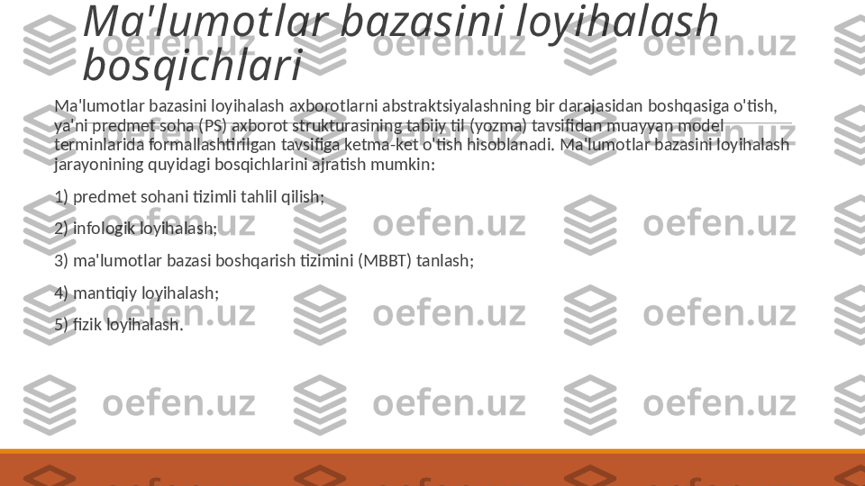 Ma'lumot lar bazasini loyihalash 
bosqichlari
 
Ma'lumotlar bazasini loyihalash  axborotlarni  abstraktsiyalashning bir darajasidan  boshqasi ga o'tish, 
ya'ni predmet soha ( PS ) axborot strukturasining tabiiy  til  ( yozma ) tavsifidan mua y yan model 
terminlarida  formallashtirilgan  tavsifiga ketma - ket o ' tish hisoblanadi .  Ma ' lumotlar bazasini loyihalash 
jarayonining quyidagi bosqichlarini ajratish mumkin :
 
1)  predmet sohani tizimli tahlil qilish ;
 
2) infologik loyihalash;
 
3) ma'lumotlar bazasi boshqarish tizimini (MBBT) tanlash;
 
4) mantiqiy loyihalash;
 
5) fizik loyihalash. 