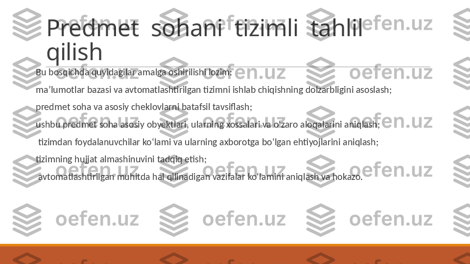 Predmet  sohani  tizimli  tahlil  
qilish
 
Bu bosqichda quyidagilar amalga oshirilishi lozim:
 
ma’lumotlar bazasi va avtomatlashtirilgan tizimni ishlab chiqishning dolzarbligini asoslash;
 
predmet soha va asosiy cheklovlarni batafsil tavsiflash;
 
ushbu predmet soha asosiy obyektlari, ularning xossalari va o‘zaro aloqalarini aniqlash;
 
  tizimdan foydalanuvchilar ko‘lami va ularning axborotga bo‘lgan ehtiyojlarini aniqlash;
 
tizimning hujjat almashinuvini tadqiq etish;
 
  avtomatlashtirilgan muhitda hal qilinadigan vazifalar ko‘lamini aniqlash va hokazo. 