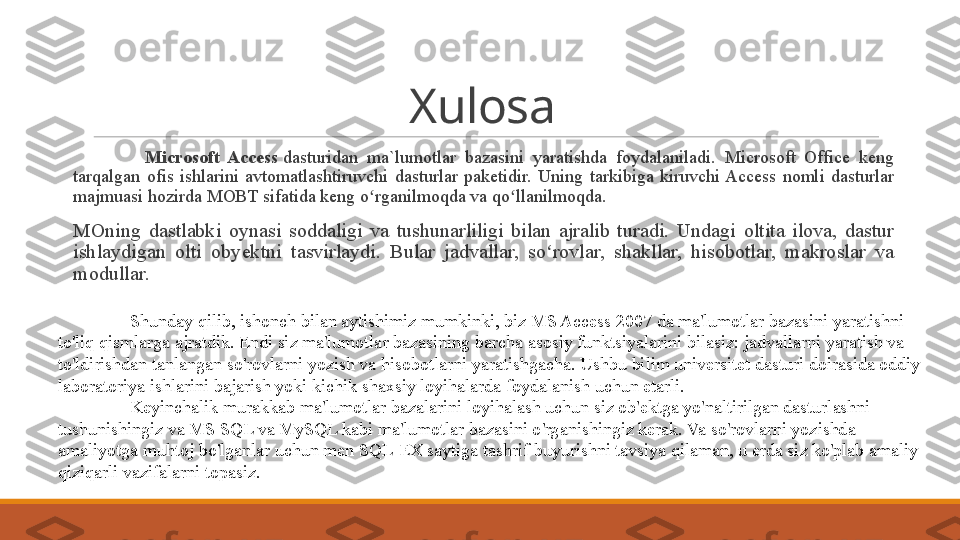 Xulosa
 
Microsoft  Access  dasturidan  ma`lumotlar bazasini	 yaratishda	 foydalaniladi.	 Microsoft	 Office	 keng	 
tarqalgan	
 ofis	 ishlarini	 avtomatlashtiruvchi	 dasturlar	 paketidir.	 Uning	 tarkibiga	 kiruvchi	 Access	 nomli	 dasturlar	 
majmuasi	
 hozirda	 MOBT	 sifatida	 keng	 o rganilmoqda	 va	 qo llanilmoqda.	ʻ ʻ
 
MOning	
 dastlabki	 oynasi	 soddaligi	 va	 tushunarliligi	 bilan	 ajralib	 turadi.	 Undagi	 oltita	 ilova,	 dastur	 
ishlaydigan	
 olti	 obyektni	 tasvirlaydi.	 Bular	 jadvallar,	 so rovlar,	 shakllar,	 hisobotlar,	 makroslar	 va	 	ʻ
modullar.
Shunday	
 qilib,	 ishonch	 bilan	 aytishimiz	 mumkinki,	 biz	 MS	 Access	 2007	 da	 ma'lumotlar	 bazasini	 yaratishni	 
to'liq	
 qismlarga	 ajratdik.	 Endi	 siz	 ma'lumotlar	 bazasining	 barcha	 asosiy	 funktsiyalarini	 bilasiz:	 jadvallarni	 yaratish	 va	 
to'ldirishdan	
 tanlangan	 so'rovlarni	 yozish	 va	 hisobotlarni	 yaratishgacha.	 Ushbu	 bilim	 universitet	 dasturi	 doirasida	 oddiy	 
laboratoriya	
 ishlarini	 bajarish	 yoki	 kichik	 shaxsiy	 loyihalarda	 foydalanish	 uchun	 etarli.
Keyinchalik	
 murakkab	 ma'lumotlar	 bazalarini	 loyihalash	 uchun	 siz	 ob'ektga	 yo'naltirilgan	 dasturlashni	 
tushunishingiz	
 va	 MS	 SQL	 va	 MySQL	 kabi	 ma'lumotlar	 bazasini	 o'rganishingiz	 kerak.	 Va	 so'rovlarni	 yozishda	 
amaliyotga	
 muhtoj	 bo'lganlar	 uchun	 men	 SQL-EX	 saytiga	 tashrif	 buyurishni	 tavsiya	 qilaman,	 u erda	 siz	 ko'plab	 amaliy	 
qiziqarli	
 vazifalarni	 topasiz. 