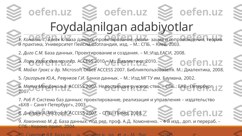 Foydalanilgan adabiyotlar
 
1.  Конолли Т., Брегк К.  База данных, проектирование, реали-   зация и сопровождения, теория 
и практика, Университет Пейсли,Шотландия, изд. – М.: СПБ. – Киев, 2003.
 
2.  Диго С.М.  База данных. Проектирование и создания. – М.:Изд.ЕАСИ, 2008.
 
3.  Лори Улрих Филлер и др.  ACCESS 2010.– М.: Диалектика, 2010.
 
4.  Майкл Грокс и др.  Microsoft Office ACCESS 2007. Библия пользователя.  M.:  Диалектика, 2008.
 
5.  Григорьев Ю.А., Ревунков Г.И.  Банки данных. – М.: Изд.МГТУ им. Баумана, 2002.
 
6.  Метю Мак-Дональд.  ACCESS 2007. Недостающее руковод-ство. – СПБ.: БХВ– Петербург. 
2007.
 
7.  Роб Р.  Система баз данных: проектирование, реализация и   управления – издательство 
«БХВ – Санкт-Петербург», 2003.
 
8.  Днепров А.  Microsoft ACCESS 2007. –  СПБ.: Питер, 2008.
 
9.  Хомоненко М. Д.  База данных. под ред. проф. А.Д. Хомоненко. – 4-й изд., доп. и перераб. – 
СПБ.: Короно принт, 2004.
 
10.  Советов В.Я.  База данных. Теория и практика – М.: Высш.шк., 2005. 