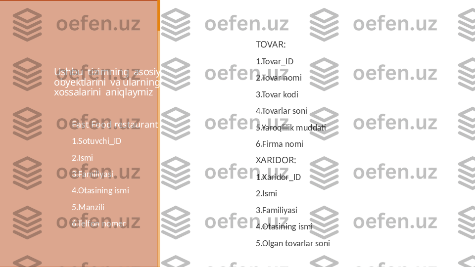 Ushbu  tizimning  asosiy  
obyektlarini  va ularning 
xossalarini  aniqlaymiz  
TOVAR:
 
1.Tovar_ID
 
2.Tovar nomi
 
3.Tovar kodi
 
4.Tovarlar soni
 
5.Yaroqlilik muddati
 
6.Firma nomi
 
XARIDOR:
 
1.Xaridor_ID
 
2.Ismi
 
3.Familiyasi
 
4.Otasining ismi
 
5.Olgan tovarlar soniFast Food restaurant
1.Sotuvchi_ID
2.Ismi
3.Familiyasi
4.Otasining ismi
5.Manzili
6.Telfon nomer 