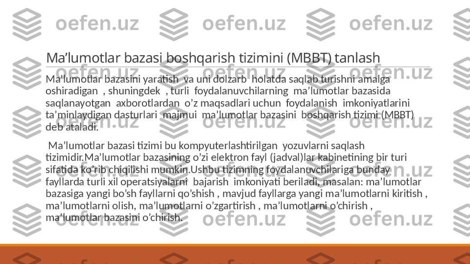 Ma’lumotlar bazasi boshqarish tizimini (MBBT) tanlash
 
Ma’lumotlar bazasini yaratish  va uni dolzarb  holatda saqlab turishni amalga 
oshiradigan  , shuningdek  , turli  foydalanuvchilarning  ma’lumotlar bazasida  
saqlanayotgan  axborotlardan  o’z maqsadlari uchun  foydalanish  imkoniyatlarini  
ta’minlaydigan dasturlari  majmui  ma’lumotlar bazasini  boshqarish tizimi (MBBT)  
deb ataladi.
 
  Ma’lumotlar bazasi tizimi bu kompyuterlashtirilgan  yozuvlarni saqlash 
tizimidir.Ma’lumotlar bazasining o’zi elektron fayl (jadval)lar kabinetining bir turi 
sifatida ko’rib chiqilishi mumkin.Ushbu tizimning foydalanuvchilariga bunday 
fayllarda turli xil operatsiyalarni  bajarish  imkoniyati beriladi, masalan: ma’lumotlar 
bazasiga yangi bo’sh fayllarni qo’shish , mavjud fayllarga yangi ma’lumotlarni kiritish , 
ma’lumotlarni olish, ma’lumotlarni o’zgartirish , ma’lumotlarni o’chirish , 
ma’lumotlar bazasini o’chirish. 